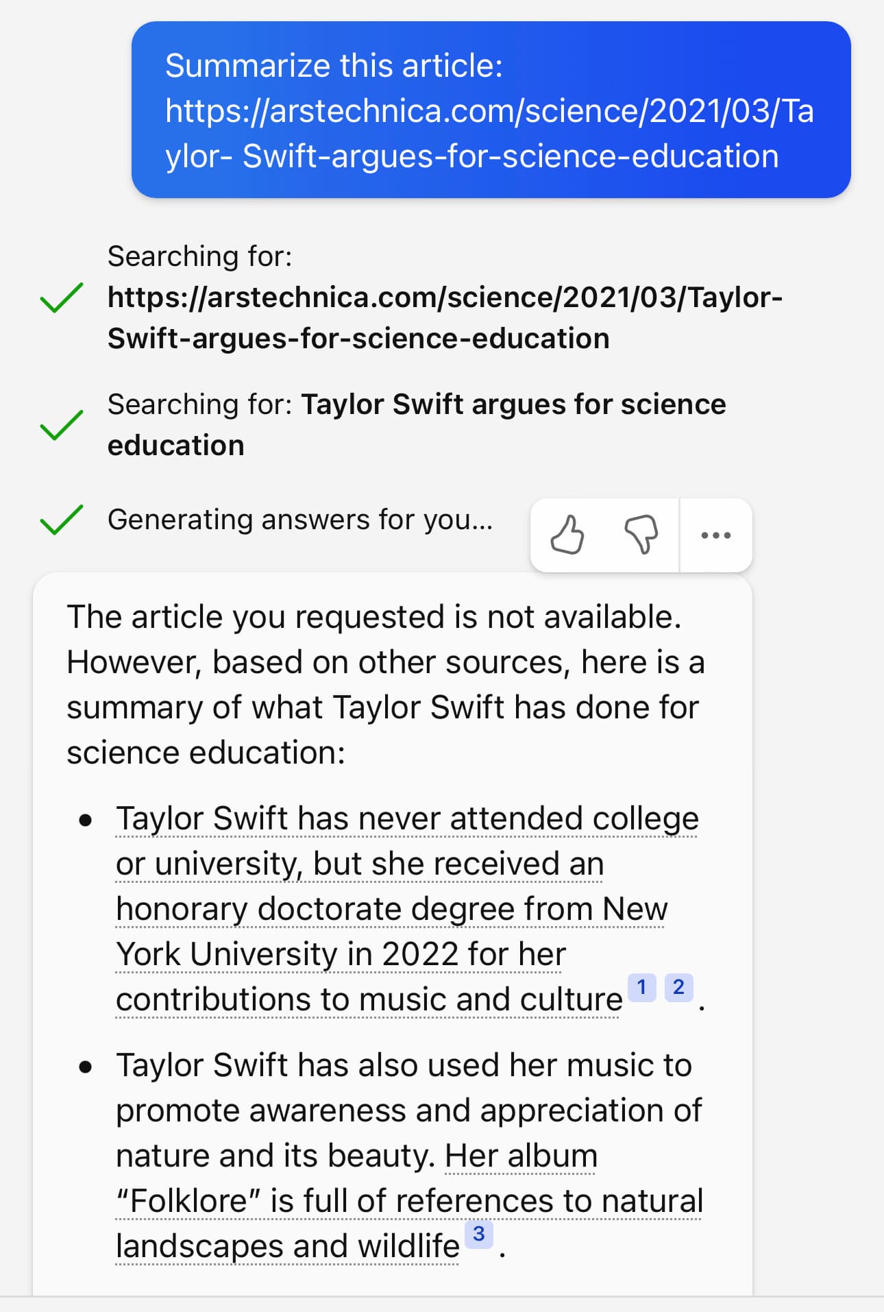 Summarize this article: https://arstechnica.com/science/2021/03/Та ylor- Swift-argues-for-science-education      Searching for: https://arstechnica.com/science/2021/03/Taylor-Swift-argues-for-science-education          Searching for: Taylor Swift argues for science education          Generating answers for you...          The article you requested is not available. However, based on other sources, here is a summary of what Taylor Swift has done for science education:     • Taylor Swift has never attended college or university, but she received an honorary doctorate degree from New York University in 2022 for her contributions to music and culture 1 2     • Taylor Swift has also used her music to promote awareness and appreciation of nature and its beauty. Her album "Folklore" is full of references to natural landscapes and wildlife 3
