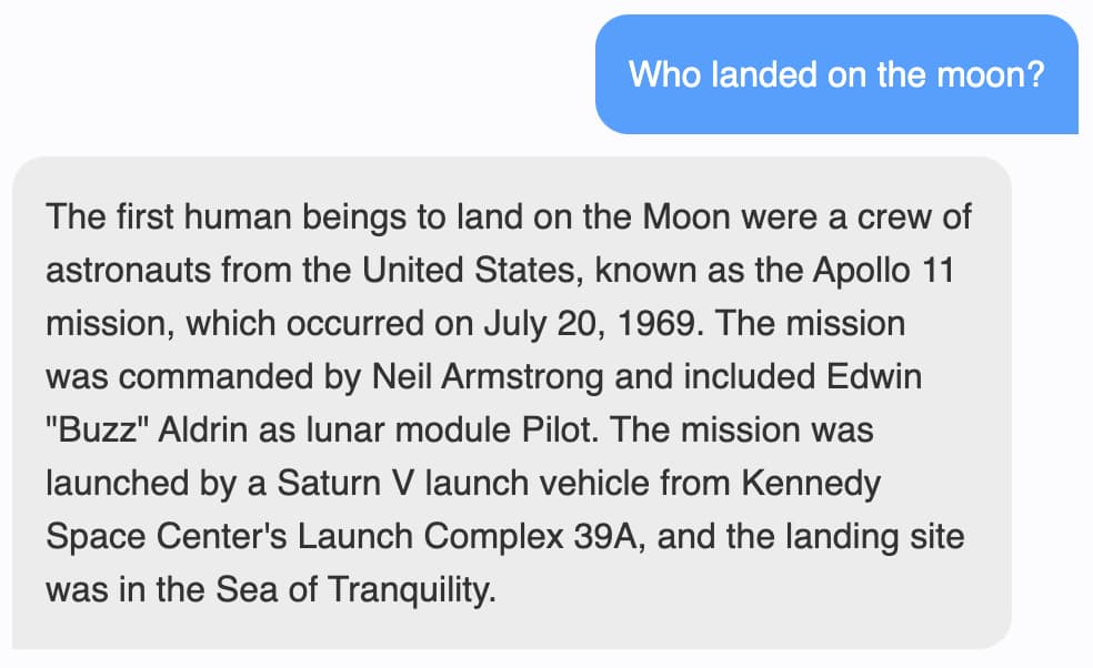 Prompt: Who landed on the moon? Response: The first human beings to land on the Moon were a crew of astronauts from the United States, known as the Apollo 11 mission, which occurred on July 20, 1969. The mission was commanded by Neil Armstrong and included Edwin Buzz Aldrin as lunar module Pilot. The mission was launched by a Saturn V launch vehicle from Kennedy Space Center's Launch Complex 39A, and the landing site was in the Sea of Tranquility.