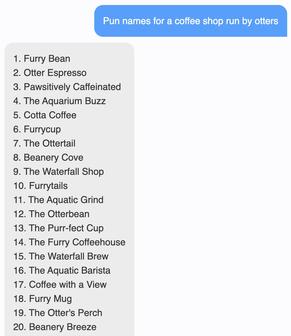 Prompt: Pun names for a coffee shop run by otters. Response: 1. Furry Bean 2. Otter Espresso 3. Pawsitively Caffeinated 4. The Aquarium Buzz 5. Cotta Coffee 6. Furrycup 7. The Ottertail 8. Beanery Cove 9. The Waterfall Shop 10. Furrytails 11. The Aquatic Grind 12. The Otterbean 13. The Purr-fect Cup 14. The Furry Coffeehouse 15. The Waterfall Brew 16. The Aquatic Barista 17. Coffee with a View 18. Furry Mug 19. The Otter's Perch 20. Beanery Breeze 