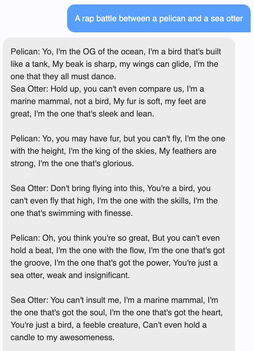 Prompt: A rap battle between a pelican and a sea otter. Response: Pelican: Yo, I'm the OG of the ocean, I'm a bird that's built like a tank, My beak is sharp, my wings can glide, I'm the one that they all must dance. Sea Otter: Hold up, you can't even compare us, I'm a marine mammal, not a bird, My fur is soft, my feet are great, I'm the one that's sleek and lean. Pelican: Yo, you may have fur, but you can't fly, I'm the one with the height, I'm the king of the skies, My feathers are strong, I'm the one that's glorious. Sea Otter: Don't bring flying into this, You're a bird, you can't even fly that high, I'm the one with the skills, I'm the one that's swimming with finesse. Pelican: Oh, you think you're so great, But you can't even hold a beat, I'm the one with the flow, I'm the one that's got the groove, I'm the one that's got the power, You're just a sea otter, weak and insignificant. Sea Otter: You can't insult me, I'm a marine mammal, I'm the one that's got the soul, I'm the one that's got the heart, You're just a bird, a feeble creature, Can't even hold a candle to my awesomeness.