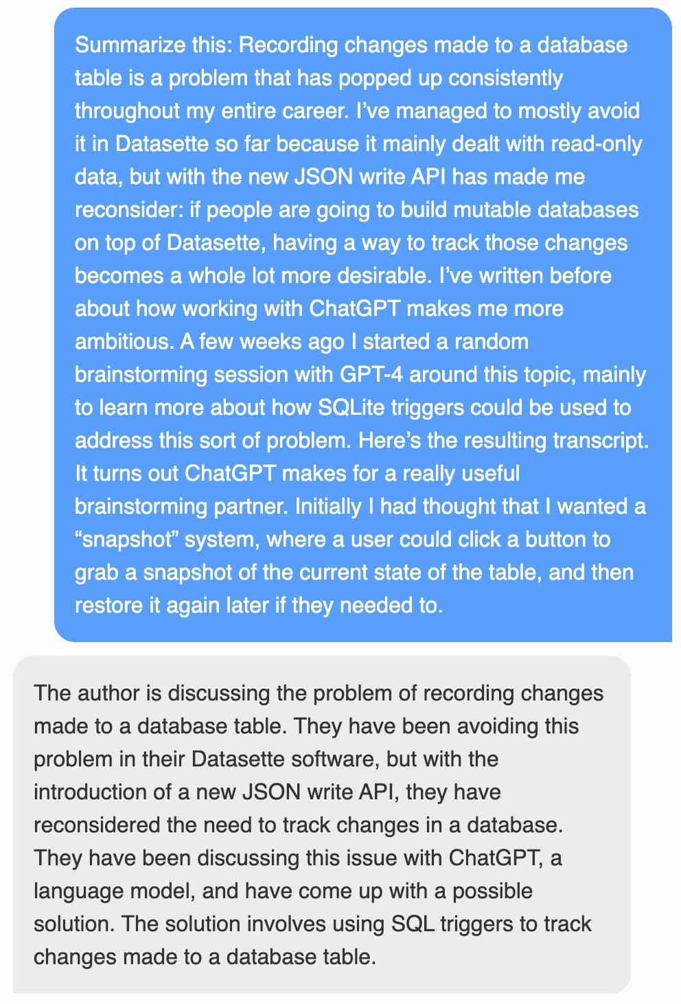 Prompt: Summarize this: Recording changes made to a database table is a problem that has popped up consistently throughout my entire career. I’ve managed to mostly avoid it in Datasette so far because it mainly dealt with read-only data, but with the new JSON write API has made me reconsider: if people are going to build mutable databases on top of Datasette, having a way to track those changes becomes a whole lot more desirable. I’ve written before about how working with ChatGPT makes me more ambitious. A few weeks ago I started a random brainstorming session with GPT-4 around this topic, mainly to learn more about how SQLite triggers could be used to address this sort of problem. Here’s the resulting transcript. It turns out ChatGPT makes for a really useful brainstorming partner. Initially I had thought that I wanted a “snapshot” system, where a user could click a button to grab a snapshot of the current state of the table, and then restore it again later if they needed to. Response: The author is discussing the problem of recording changes made to a database table. They have been avoiding this problem in their Datasette software, but with the introduction of a new JSON write API, they have reconsidered the need to track changes in a database. They have been discussing this issue with ChatGPT, a language model, and have come up with a possible solution. The solution involves using SQL triggers to track changes made to a database table.