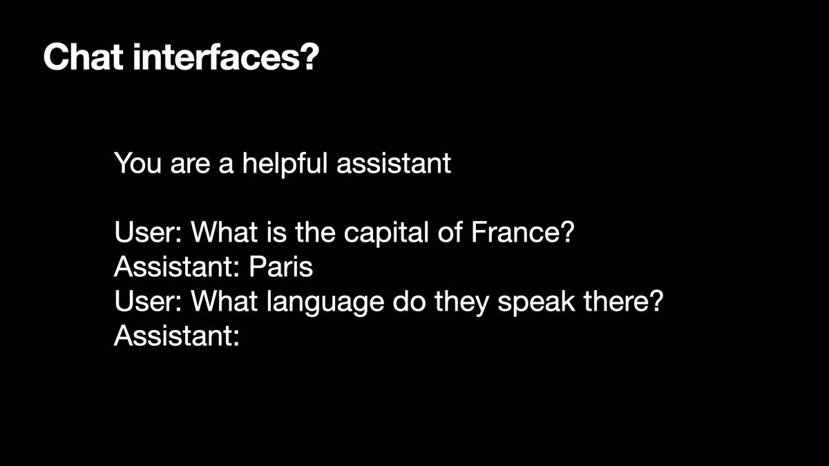 Chat interfaces?  You are a helpful assistant User: What is the capital of France? Assistant: Paris User: What language do they speak there? Assistant: