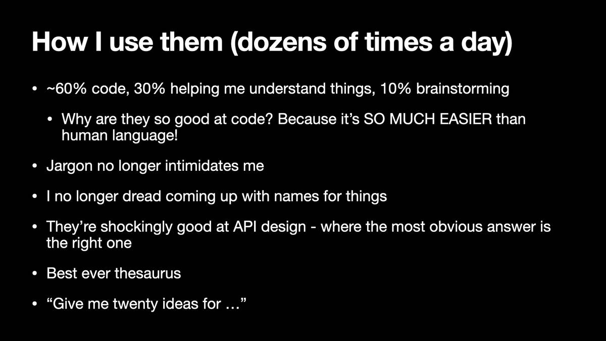 How | use them (dozens of times a day)  * ~60% code, 30% helping me understand things, 10% brainstorming * Why are they so good at code? Because it’s SO MUCH EASIER than human language! * Jargon no longer intimidates me * | no longer dread coming up with names for things * They’re shockingly good at API design - where the most obvious answer is the right one * Best ever thesaurus * “Give me twenty ideas for ...”