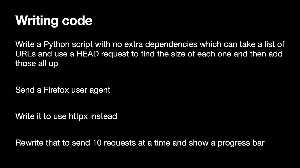 Writing code  Write a Python script with no extra dependencies which can take a list of URLs and use a HEAD request to find the size of each one and then add those all up  Send a Firefox user agent  Write it to use httpx instead  Rewrite that to send 10 requests at a time and show a progress bar