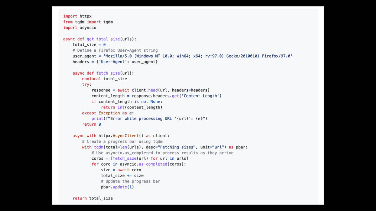 import httpx from tqdm import tqdm import asyncio  async def get_total_size(urls):     total_size = 0     # Define a Firefox User-Agent string     user_agent = 'Mozilla/5.0 (Windows NT 10.0; Win64; x64; rv:97.0) Gecko/20100101 Firefox/97.0'     headers = {'User-Agent': user_agent}      async def fetch_size(url):         nonlocal total_size         try:             response = await client.head(url, headers=headers)             content_length = response.headers.get('Content-Length')             if content_length is not None:                 return int(content_length)         except Exception as e:             print(f"Error while processing URL '{url}': {e}")         return 0      async with httpx.AsyncClient() as client:         # Create a progress bar using tqdm         with tqdm(total=len(urls), desc="Fetching sizes", unit="url") as pbar:             # Use asyncio.as_completed to process results as they arrive             coros = [fetch_size(url) for url in urls]             for coro in asyncio.as_completed(coros):                 size = await coro                 total_size += size                 # Update the progress bar                 pbar.update(1)      return total_size