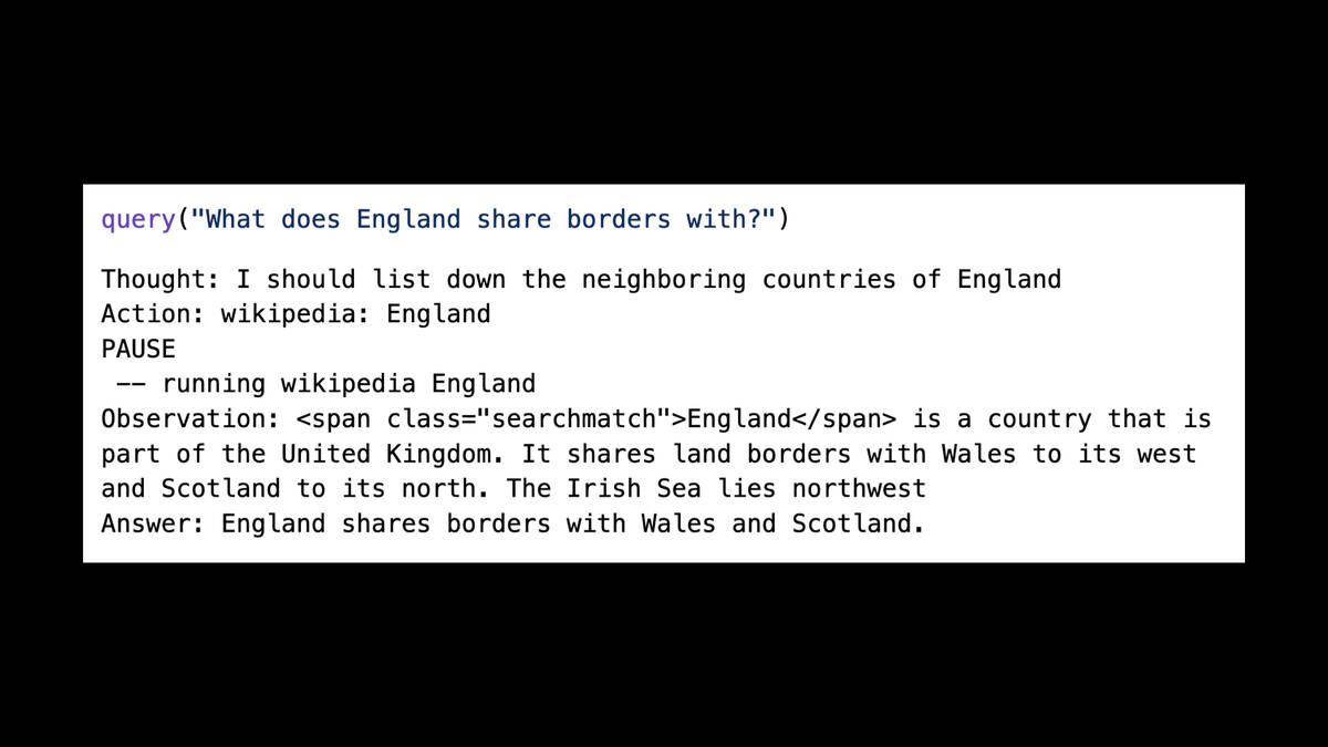 query("What does England share borders with?")  Thought: I should list down the neighboring countries of England  Action: wikipedia: England  PAUSE  —— running wikipedia England  Observation: <span class="searchmatch">England</span> is a country that is part of the United Kingdom. It shares land borders with Wales to its west and Scotland to its north. The Irish Sea lies northwest  Answer: England shares borders with Wales and Scotland.
