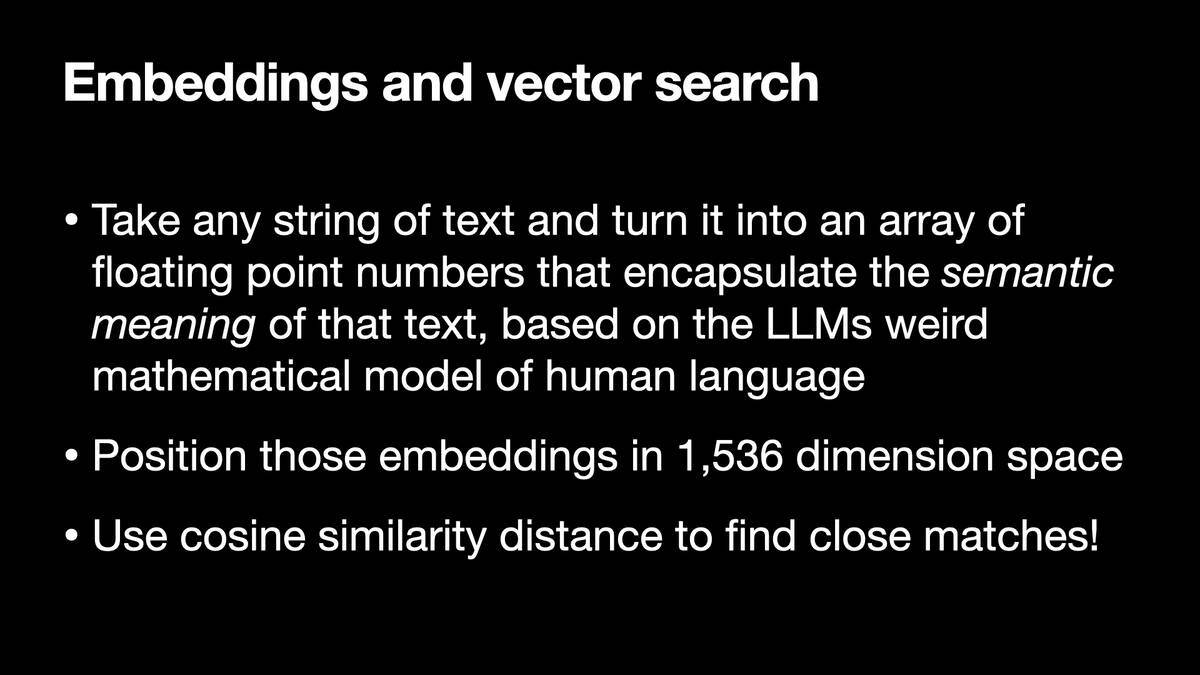 Embeddings and vector search  * Take any string of text and turn it into an array of floating point numbers that encapsulate the semantic meaning of that text, based on the LLMs weird mathematical model of human language * Position those embeddings in 1,536 dimension space * Use cosine similarity distance to find close matches!