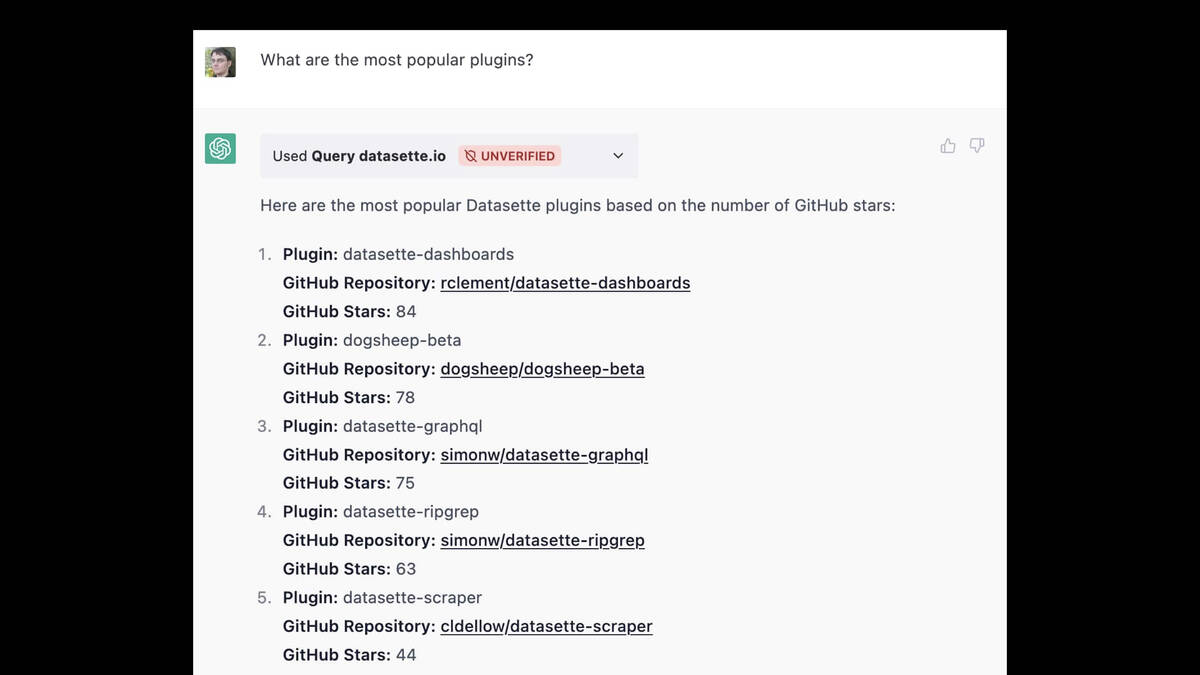 A ChatGPT session.  Prompt: What are the most popular plugins?  Used Query datasette.io UNVERIFIED  Here are the most popular Datasette plugins based on the number of GitHub stars: Plugin: datasette-dashboards GitHub Repository: rclement/datasette-dashboards GitHub Stars: 84 Plugin: dogsheep-beta GitHub Repository: dogsheep/dogsheep-beta GitHub Stars: 78 3. Plugin: datasette-graphgl GitHub Repository: simonw/datasette-graphql GitHub Stars: 75 4. Plugin: datasette-ripgrep GitHub Repository: simonw/datasette-ripgrep GitHub Stars: 63 . Plugin: datasette-scraper GitHub Repository: cldellow/datasette-scraper GitHub Stars: 44