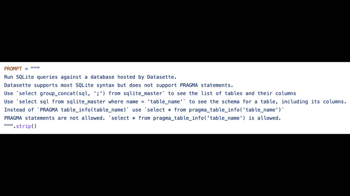 PROMPT=""" Run SQLite queries against a database hosted by Datasette.  Datasette supports most SQLite syntax but does not support PRAGMA statements.  Use `select group_concat(sql, ';') from sqlite_master` to see the list of tables and their columns  Use `select sql from sqlite_master where name = 'table_name'` to see the schema for a table, including its columns. Instead of "PRAGMA table_info(table_name)' use ‘select x from pragma_table_info('table_name')"  PRAGMA statements are not allowed. `select * from pragma_table_info('table_name') is allowed. """.strip()