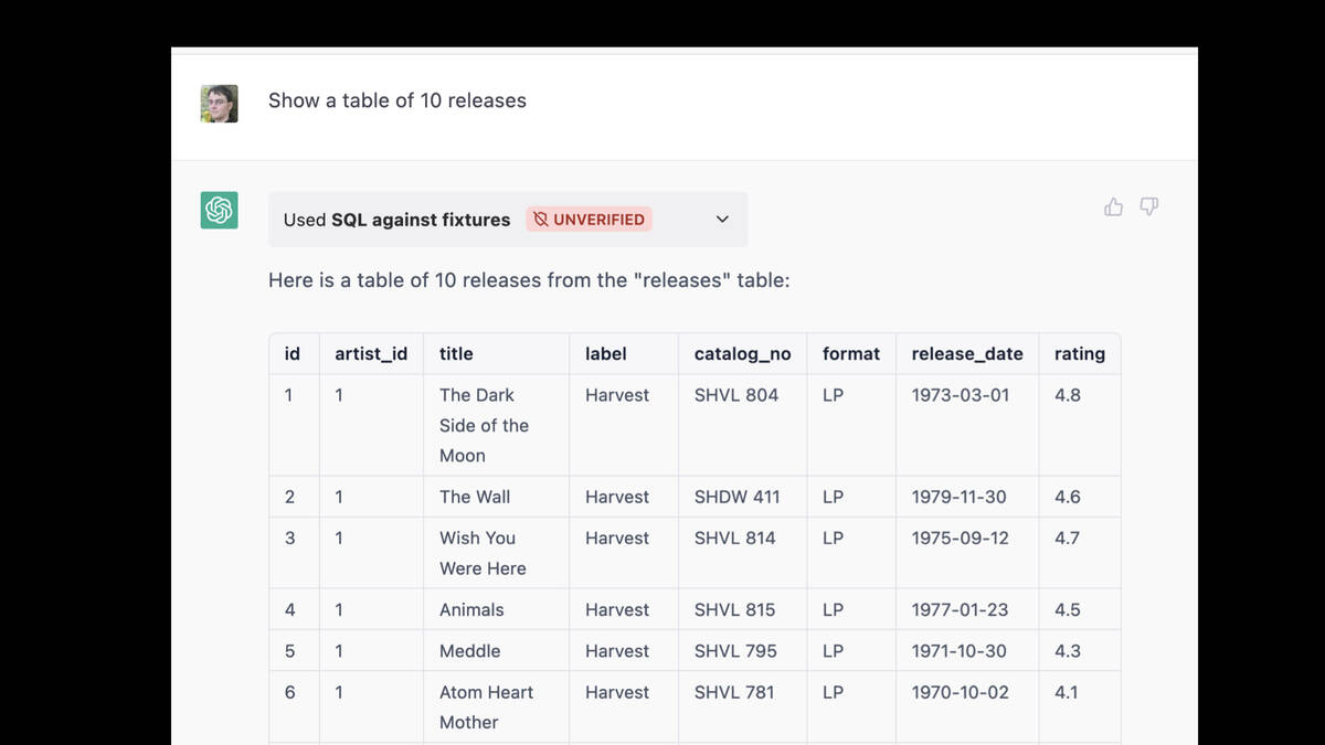 Prompt: Show a table of 10 releases  Used SQL against fixtures  Response:  Here is a table of 10 releases from the "releases" table:  id artist_id title label catalog_no format release_date rating  1: The Dark Side of the Moon on label Harvest 2. The Wall on Harvest 3. Wish You Were Here on Harvest  ... more like that