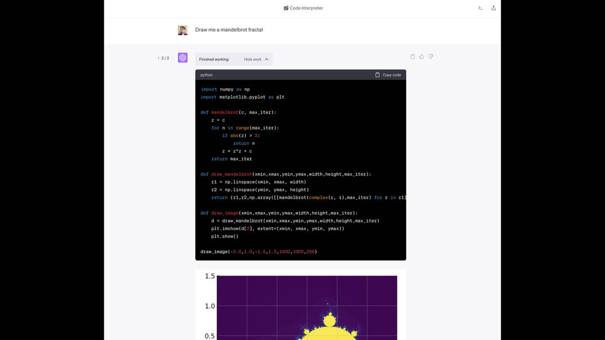 ChatGPT Code Interpreter  Prompt: Draw me a mandelbrot fractal  Code:  import numpy as np import matplotlib.pyplot as plt  def mandelbrot(c, max_iter):     z = c     for n in range(max_iter):         if abs(z) > 2:             return n         z = z*z + c     return max_iter  def draw_mandelbrot(xmin,xmax,ymin,ymax,width,height,max_iter):     r1 = np.linspace(xmin, xmax, width)     r2 = np.linspace(ymin, ymax, height)     return (r1,r2,np.array([[mandelbrot(complex(r, i),max_iter) for r in r1] for i in r2]))  def draw_image(xmin,xmax,ymin,ymax,width,height,max_iter):     d = draw_mandelbrot(xmin,xmax,ymin,ymax,width,height,max_iter)     plt.imshow(d[2], extent=(xmin, xmax, ymin, ymax))     plt.show()  draw_image(-2.0,1.0,-1.5,1.5,1000,1000,256)  It then shows the fractal image