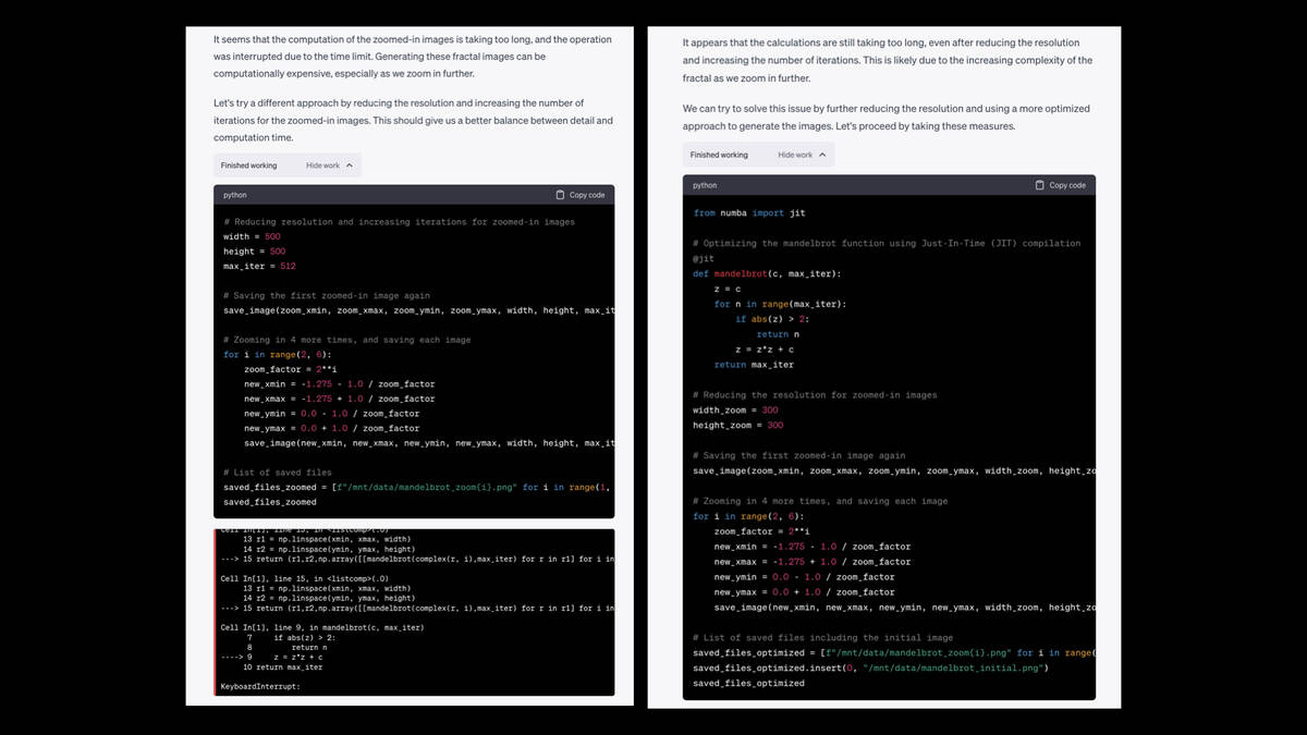 Two more pages of response from ChatGPT.  It seems that the computation of the zoomed-in images is taking too long, and the operation was interrupted due to the time limit. Generating these fractal images can be computationally expensive, especially as we zoom in further.  Let's try a different approach by reducing the resolution and increasing the number of iterations for the zoomed-in images. This should give us a better balance between detail and computation time.  It tries that, but gets the error again, so it says:  It appears that the calculations are still taking too long, even after reducing the resolution and increasing the number of iterations. This is likely due to the increasing complexity of the fractal as we zoom in further.  We can try to solve this issue by further reducing the resolution and using a more optimized approach to generate the images. Let's proceed by taking these measures.  This time the code succeeds