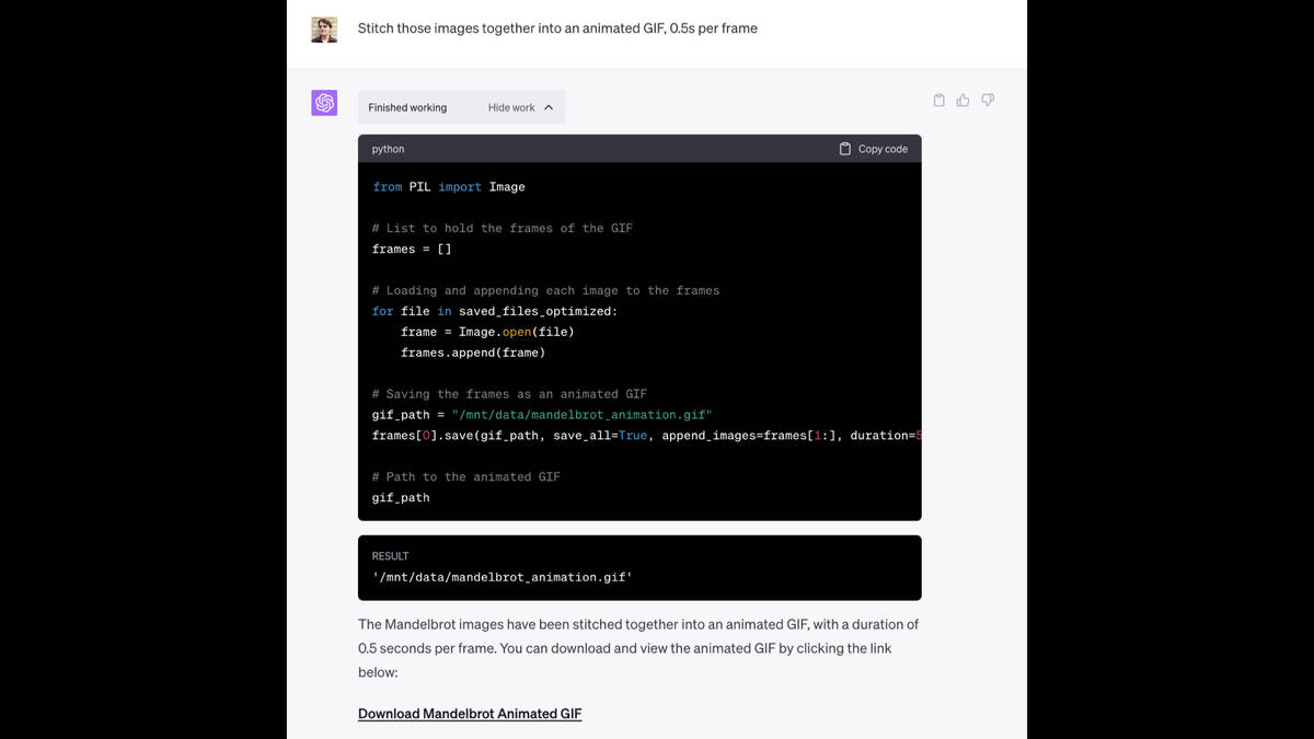 Prompt: Stitch those images together into an animated GIF, 0.5s per frame  Code:  from PIL import Image  # List to hold the frames of the GIF frames = []  # Loading and appending each image to the frames for file in saved_files_optimized:     frame = Image.open(file)     frames.append(frame)  # Saving the frames as an animated GIF gif_path = "/mnt/data/mandelbrot_animation.gif" frames[0].save(gif_path, save_all=True, append_images=frames[1:], duration=500, loop=0)  # Path to the animated GIF gif_path  It provides a link to download the finished fractal