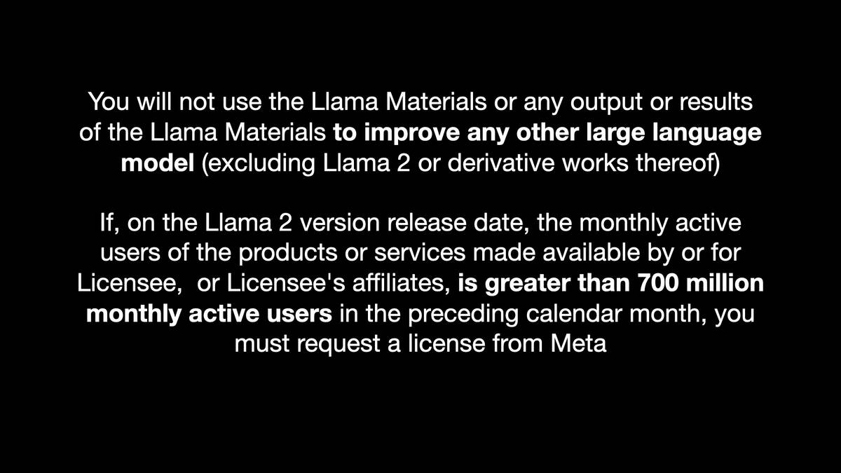 You will not use the Llama Materials or any output or results of the Llama Materials to improve any other large language model (excluding Llama 2 or derivative works thereof)  If, on the Llama 2 version release date, the monthly active users of the products or services made available by or for Licensee, or Licensee's affiliates, is greater than 700 million monthly active users in the preceding calendar month, you must request a license from Meta