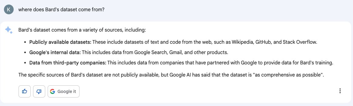 User: where does Bard's dataset come from? Response: Bard's dataset comes from a variety of sources, including: • Publicly available datasets: These include datasets of text and code from the web, such as Wikipedia, GitHub, and Stack Overflow. • Google's internal data: This includes data from Google Search, Gmail, and other products. • Data from third-party companies: This includes data from companies that have partnered with Google to provide data for Bard's training. The specific sources of Bard's dataset are not publicly available, but Google Al has said that the dataset is "as comprehensive as possible"