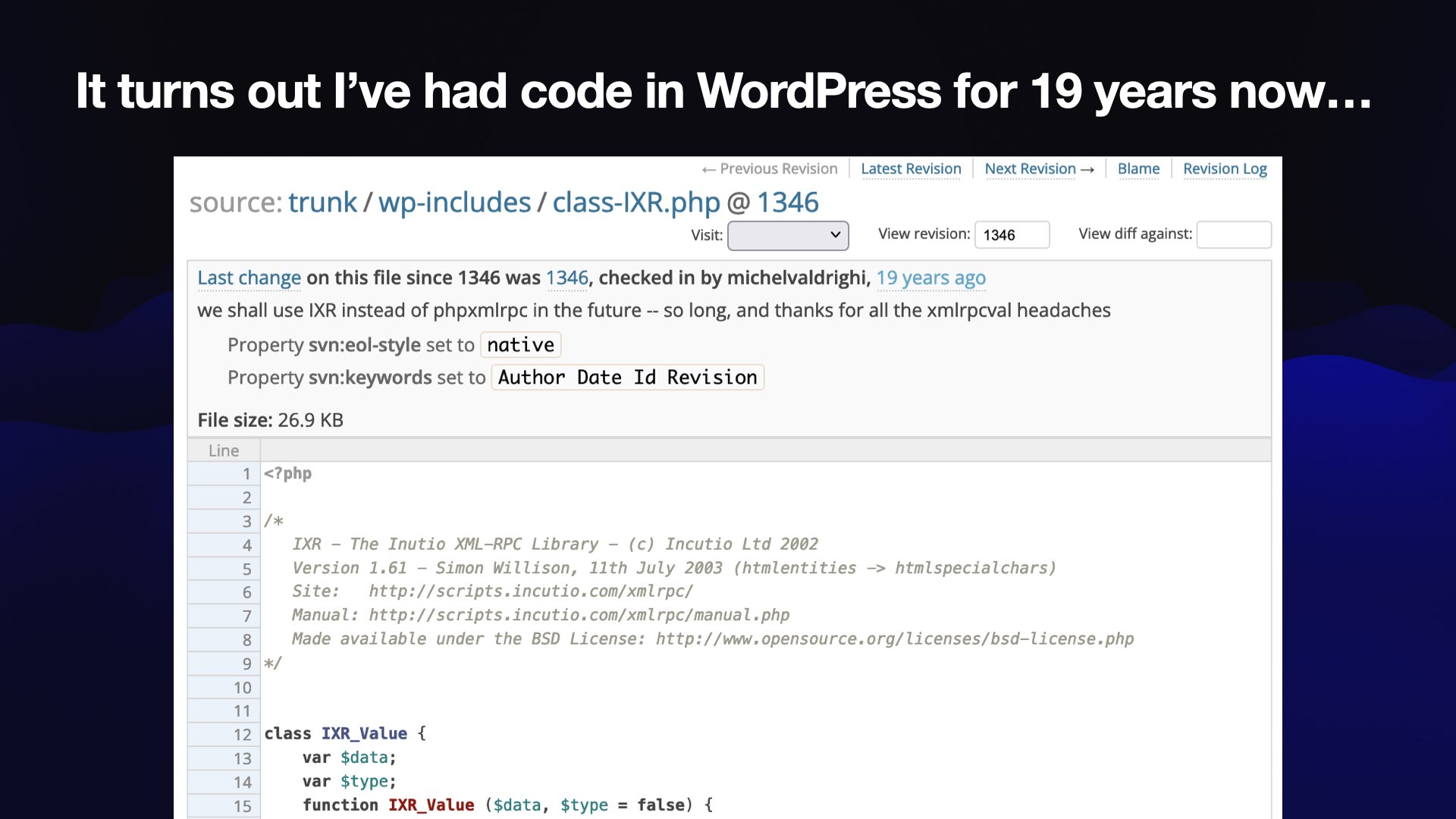 It turns out I’ve had code in WordPress for 19 years now...  Screenshot of WordPress Subversion:  trunk / wp-includes / class-IXR.php @ 1346  checked in by michelvaldrighi, we shall use IXR instead of phpxmlrpc in the future -- so long, and thanks for all the xmlrpcval