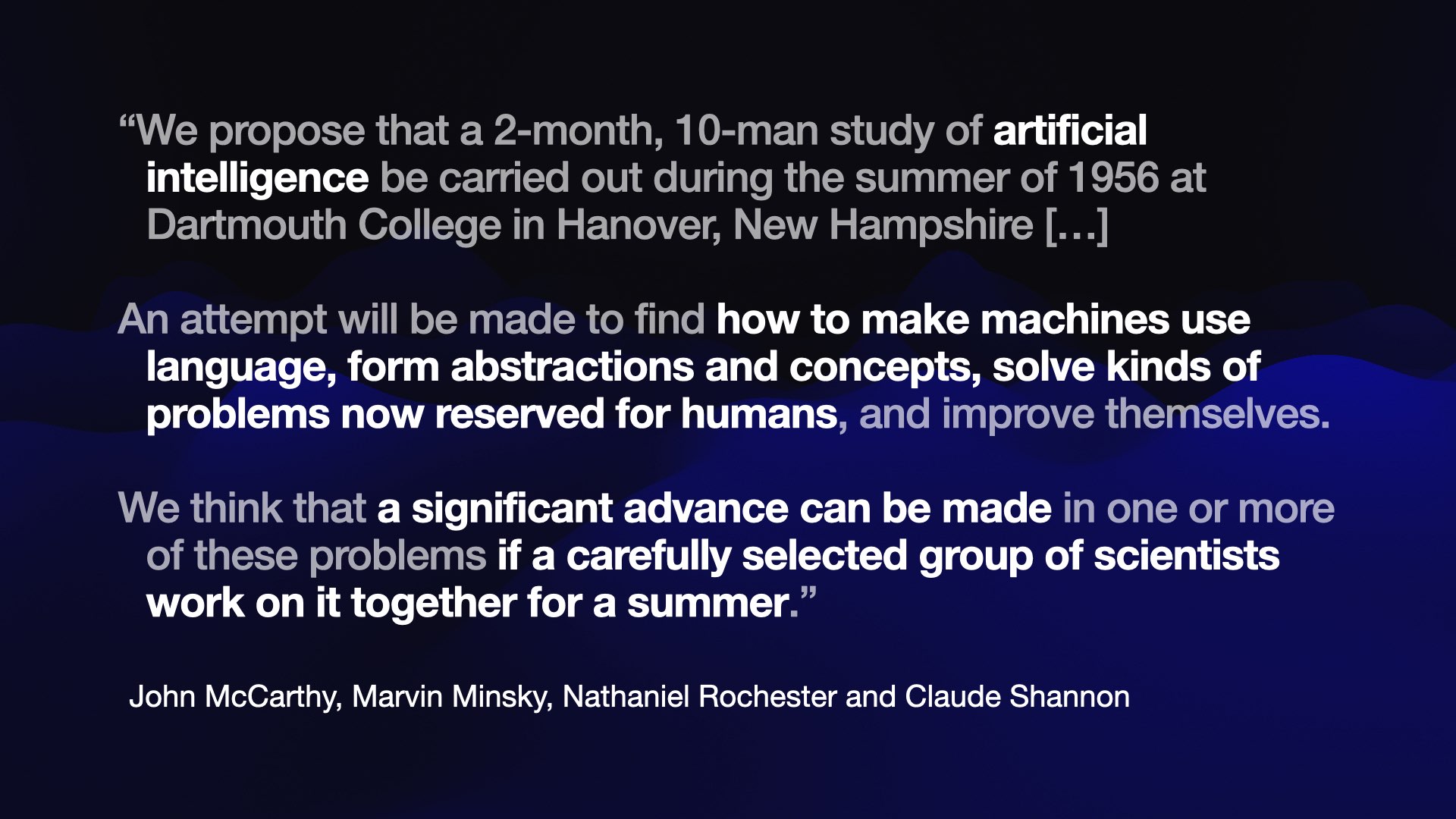 “We propose that a 2-month, 10-man study of artificial intelligence be carried out during the summer of 1956 at Dartmouth College in Hanover, New Hampshire [...]  An attempt will be made to find how to make machines use language, form abstractions and concepts, solve kinds of problems now reserved for humans, and improve themselves.  We think that a significant advance can be made in one or more of these problems if a carefully selected group of scientists work on it together for a summer.”  John McCarthy, Marvin Minsky, Nathaniel Rochester and Claude Shannon 