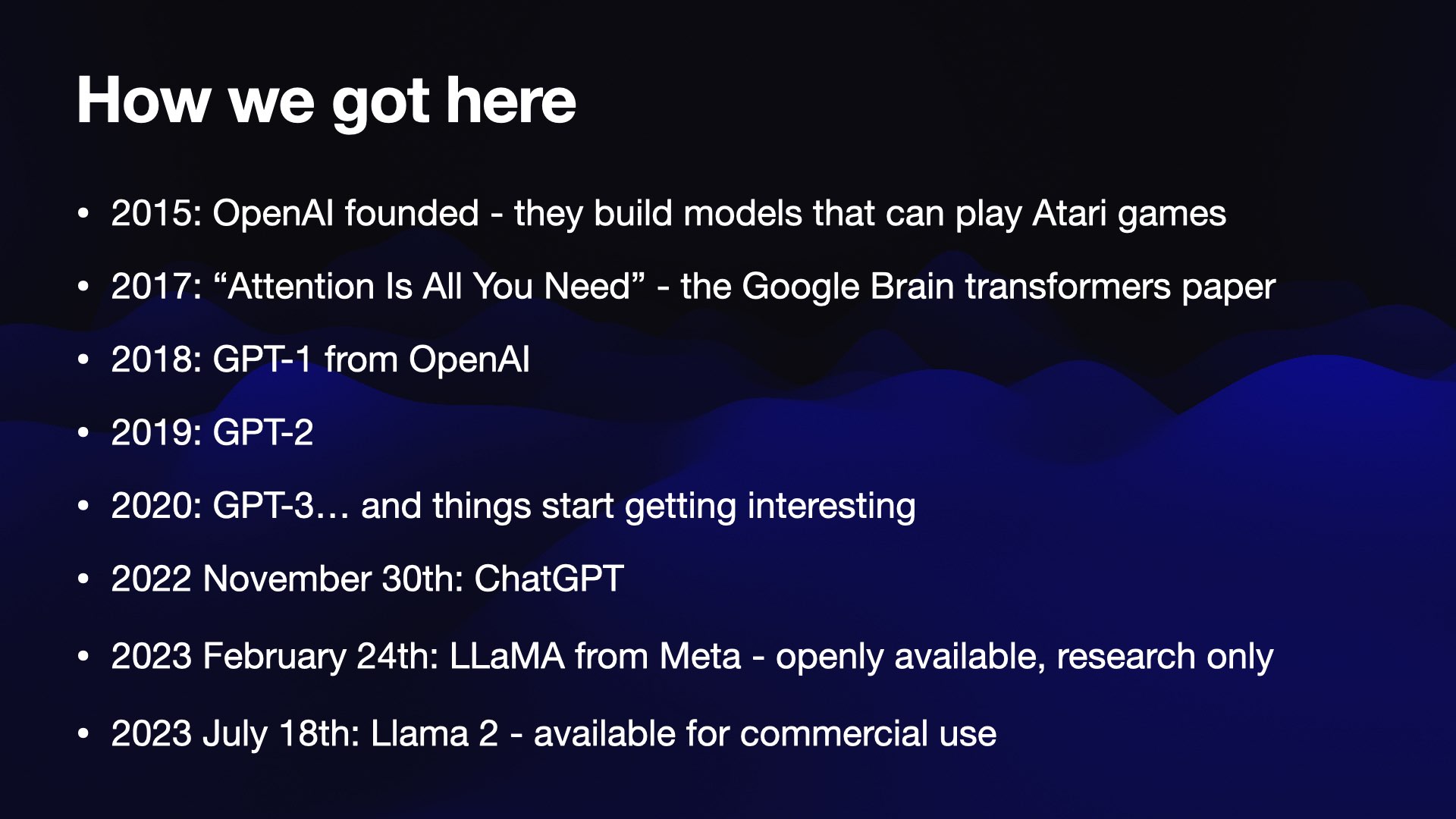 How we got here  2015: OpenAI founded - they build models that can play Atari games 2017: “Attention Is All You Need” - the Google Brain transformers paper 2018: GPT-1 from OpenAI 2019: GPT-2 2020: GPT-3… and things start getting interesting 2022 November 30th: ChatGPT 2023 February 24th: LLaMA from Meta - openly available, research only 2023 July 18th: Llama 2 - available for commercial use