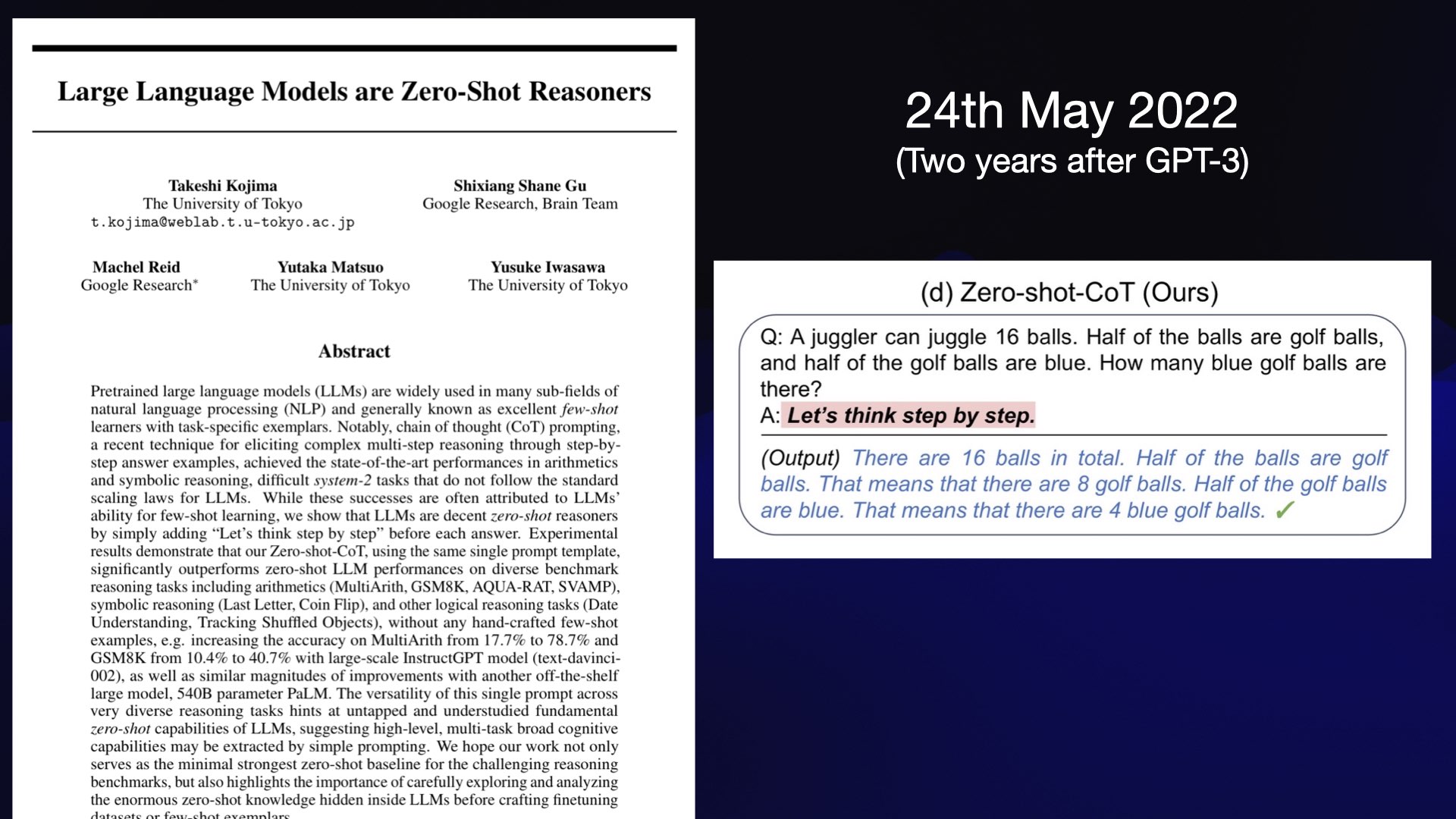 A paper: Large Language Models are Zero-Shot Reasoners  24th May 2022 (Two years after GPT-3)  Q: A juggler can juggle 16 balls. Half of the balls are golf balls, and half of the golf balls are blue. How many blue golf balls are there?  A: Let's think step by step