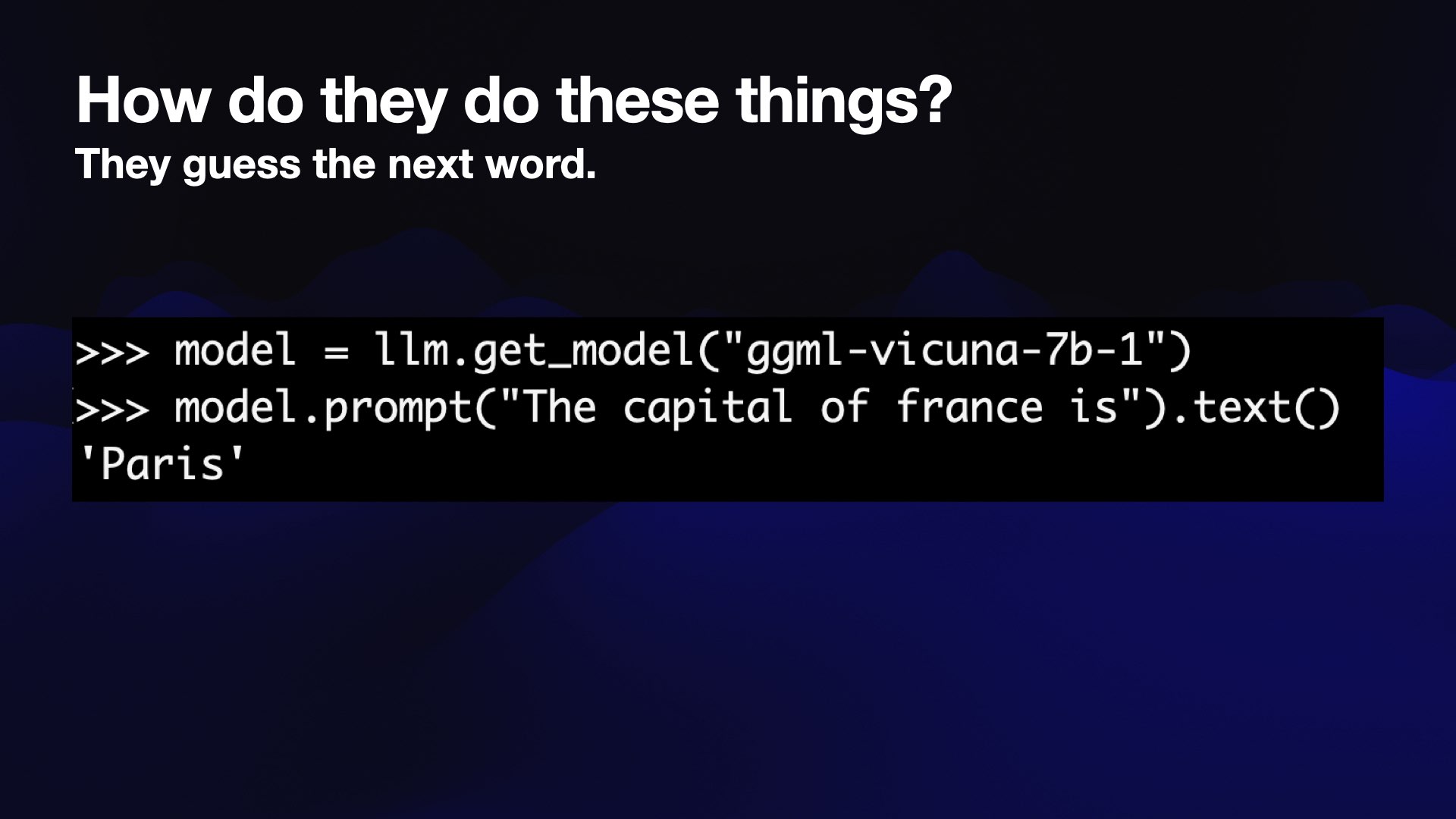 A Python prompt:  >>> model = llm.get_model("ggml-vicuna-7b-1") >>> model.prompt("The capital of france is").text() 'Paris' 