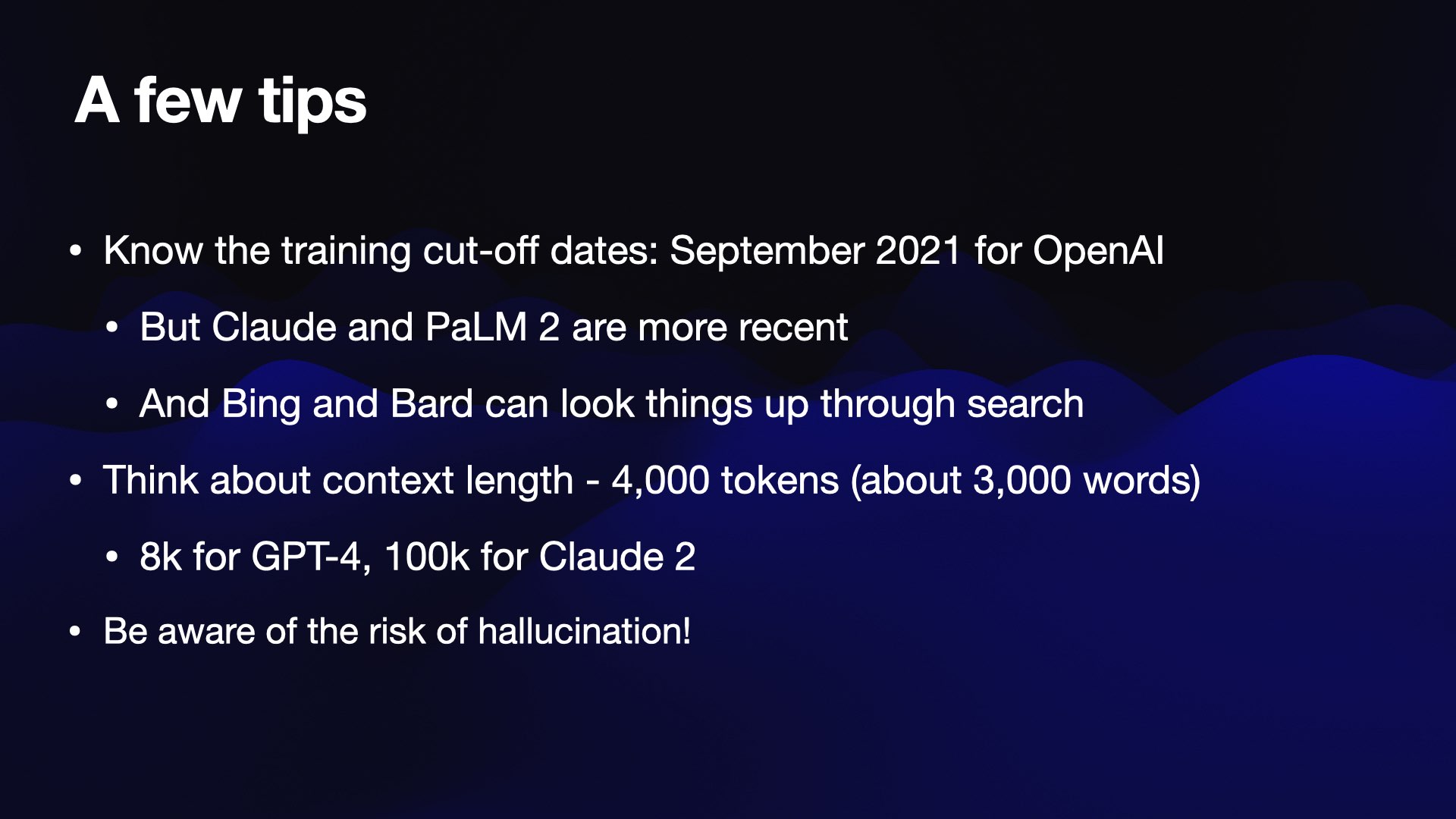 A few tips  Know the training cut-off dates: September 2021 for OpenAI  But Claude and PaLM 2 are more recent  And Bing and Bard can look things up through search  Think about context length - 4,000 tokens (about 3,000 words)  8k for GPT-4, 100k for Claude 2  Be aware of the risk of hallucination!
