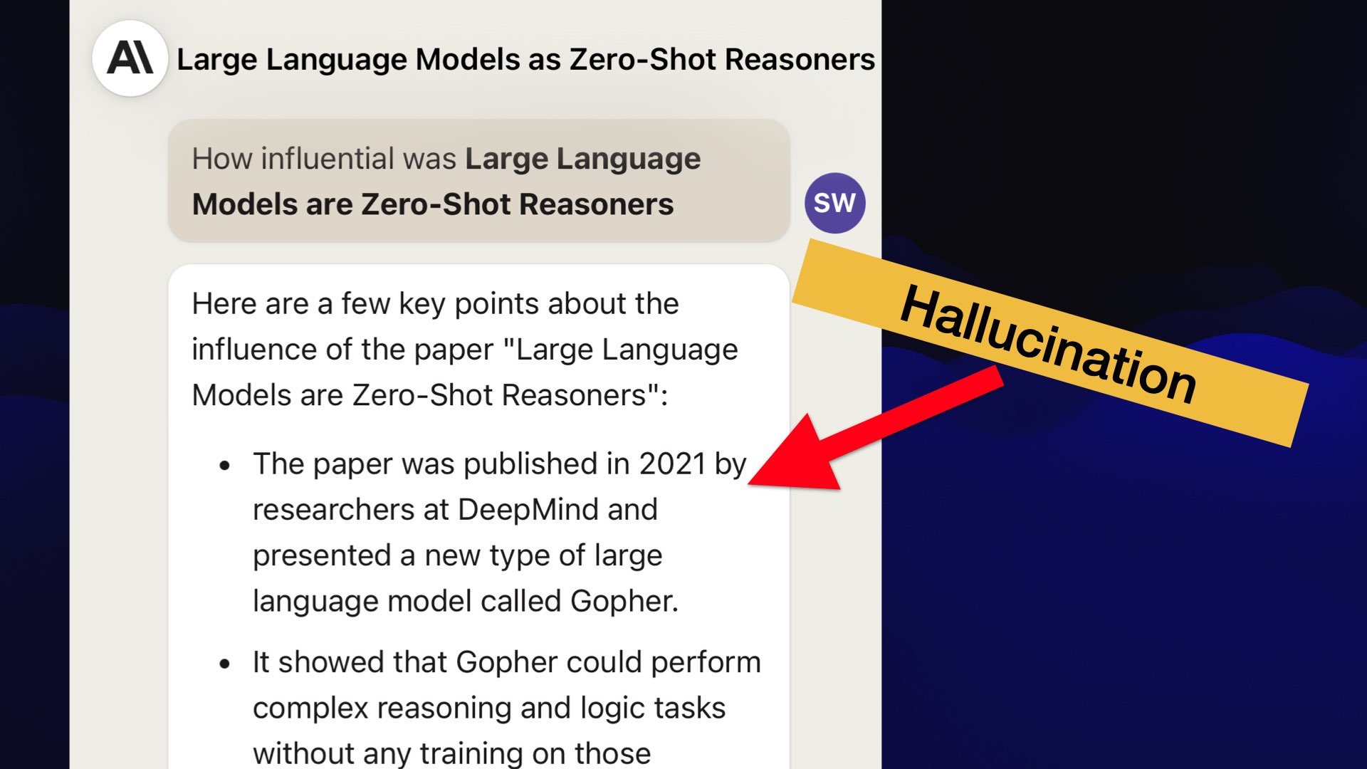 Screenshot of Claude. Prompt: How influential was Large Language Models are Zero-Shot Reasoners.  A label "Hallucination" points to the response, which starts:  Here are a few key points about the influence of the paper "Large Language Models are Zero-Shot Reasoners":  The paper was published in 2021 by researchers at DeepMind and presented a new type of large language model called Gopher.  It showed that Gopher could perform complex reasoning and logic tasks without anv training on those...