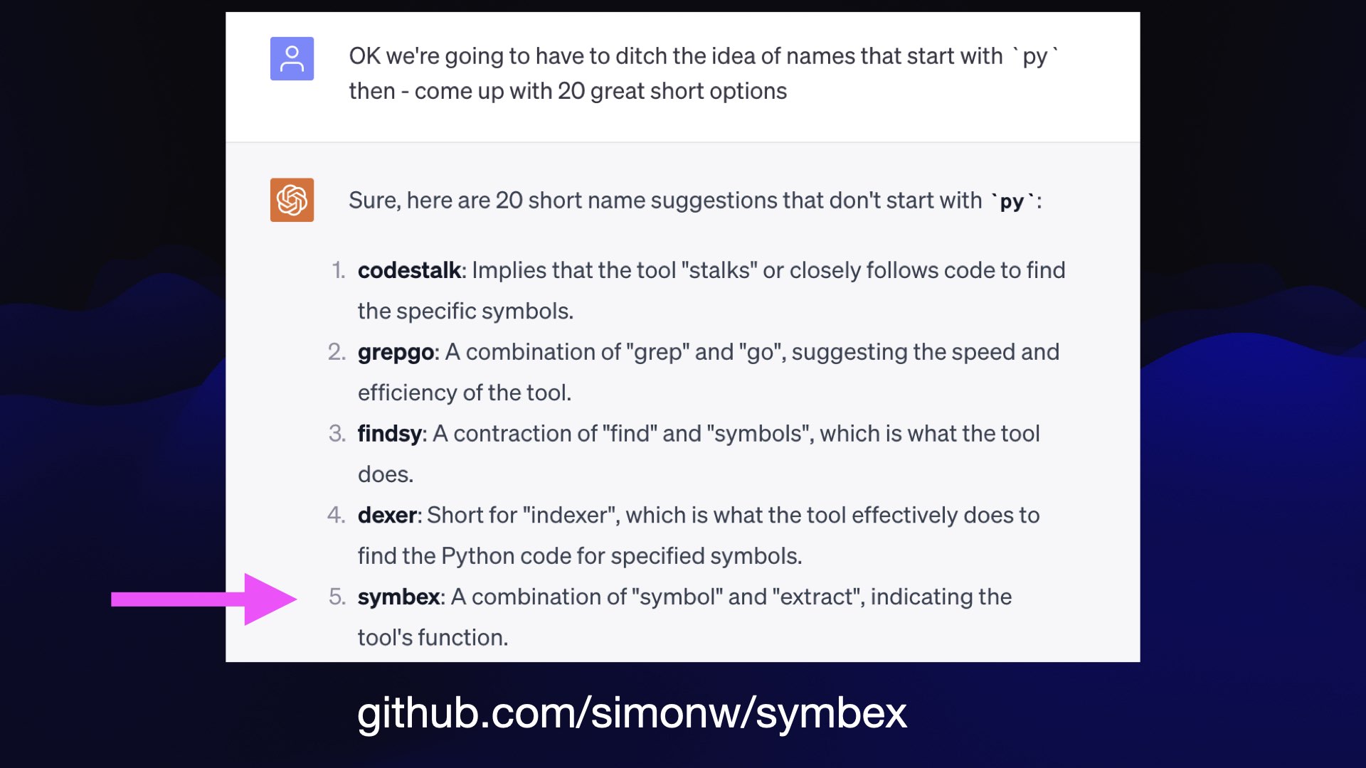 Prompt: OK we're going to have to ditch the idea of names that start with “py" then - come up with 20 great short options  ChatGPT response:  Sure, here are 20 short name suggestions that don't start with “py":  codestalk: Implies that the tool "stalks" or closely follows code to find the specific symbols.  grepgo: A combination of "grep" and "go", suggesting the speed and efficiency of the tool.  findsy: A contraction of "find" and "symbols", which is what the tool does.  dexer: Short for "indexer", which is what the tool effectively does to find the Python code for specified symbols.  symbex: A combination of "symbol" and "extract", indicating the tool's function.  github.com/simonw/symbex 