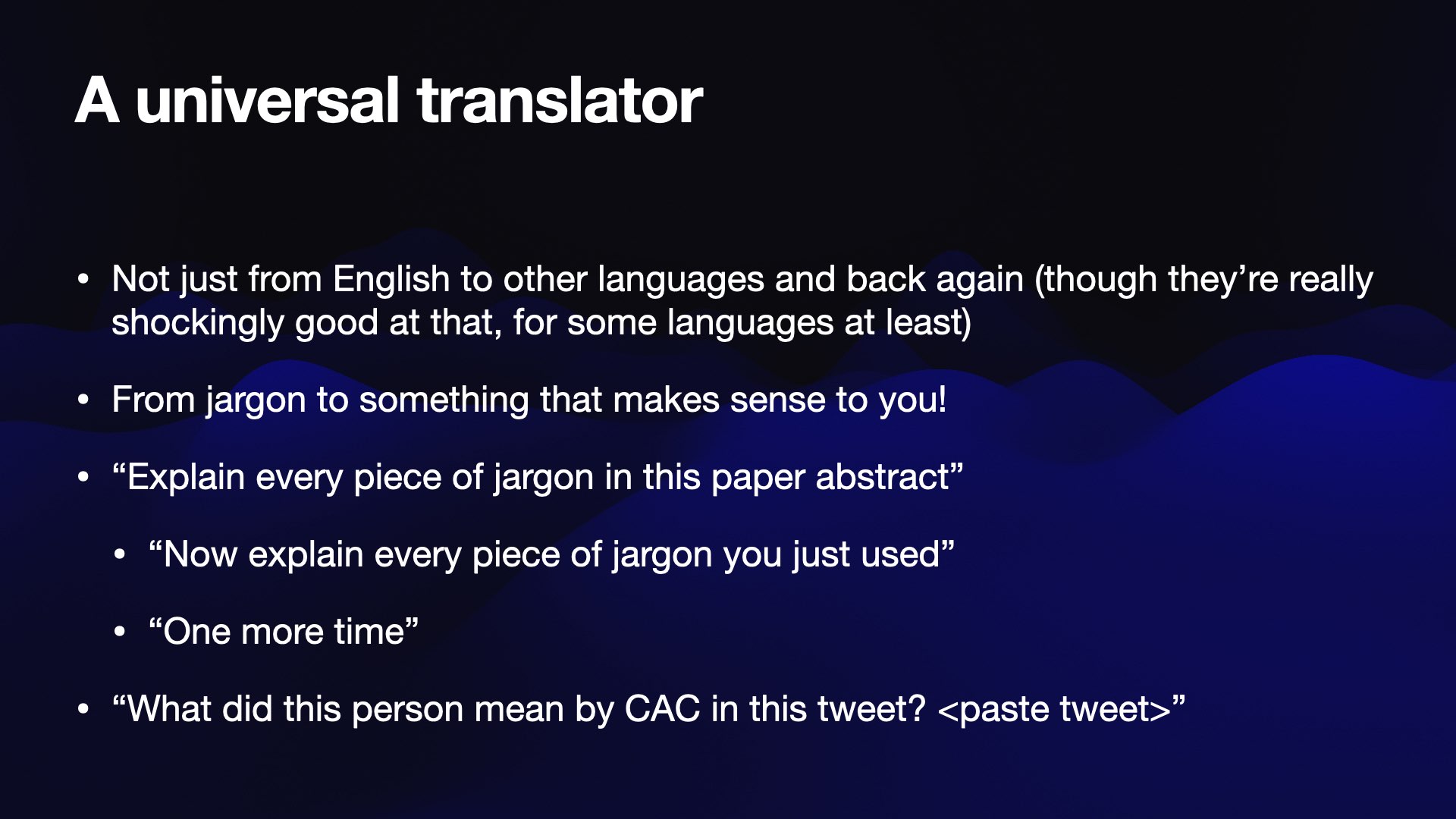 A universal translator  * Not just from English to other languages and back again (though they’re really shockingly good at that, for some languages at least)  * From jargon to something that makes sense to you! .  » “Explain every piece of jargon in this paper abstract” * “Now explain every piece of jargon you just used” * “One more time”  * “What did this person mean by CAC in this tweet? <paste tweet>" 