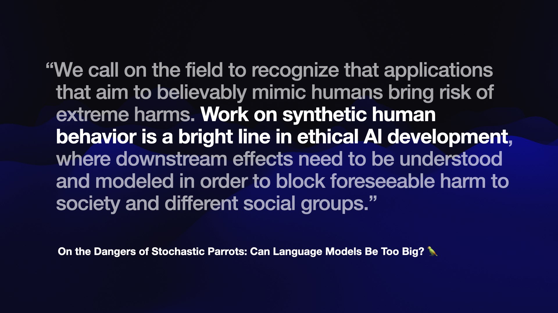 “We call on the field to recognize that applications that aim to believably mimic humans bring risk of extreme harms. Work on synthetic human behavior is a bright line in ethical AI development where downstream effects need to be understood and modeled in order to block foreseeable harm to society and different social groups.”  On the Dangers of Stochastic Parrots: Can Language Models Be Too Big?