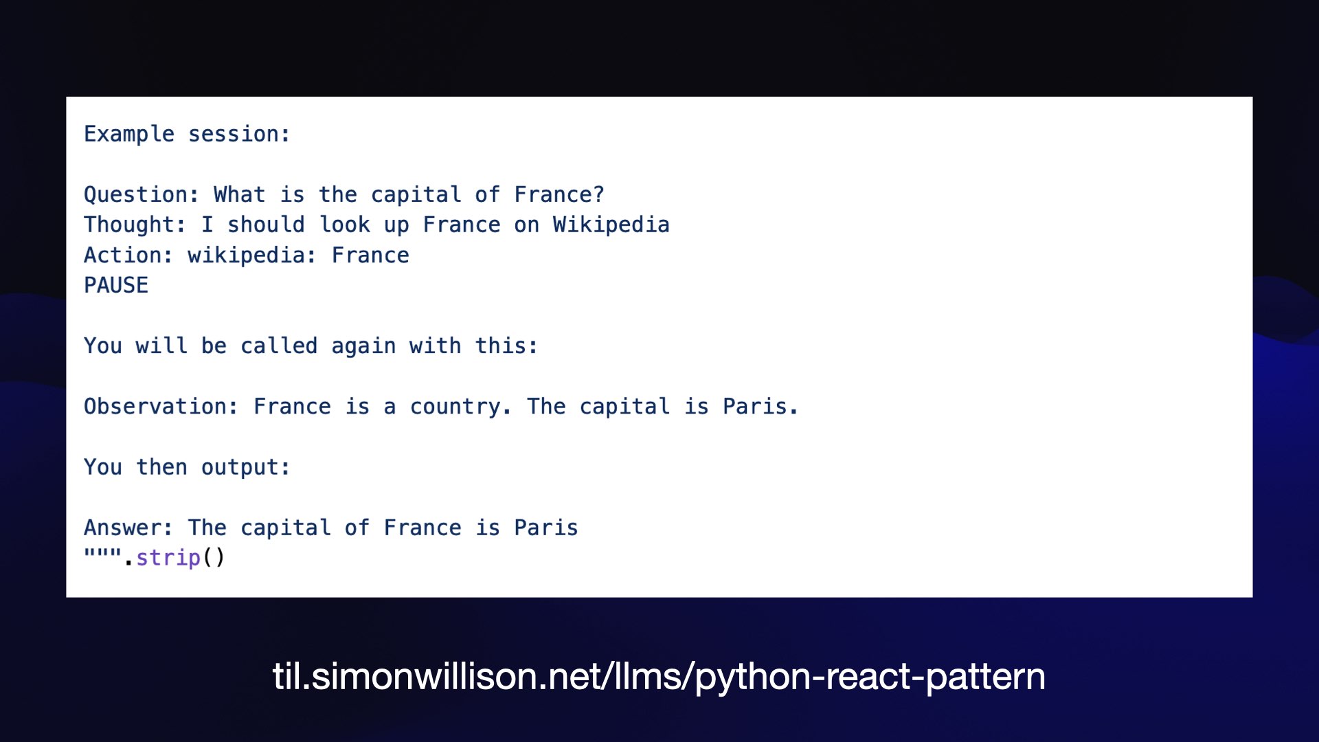 Example session:  Question: What is the capital of France?  Thought: I should look up France on Wikipedia  Action: wikipedia: France  PAUSE  You will be called again with this:  Observation: France is a country. The capital is Paris.  You then output:  Answer: The capital of France is Paris  llllll. 3 () til.simonwillison.net/lims/python-react-pattern 