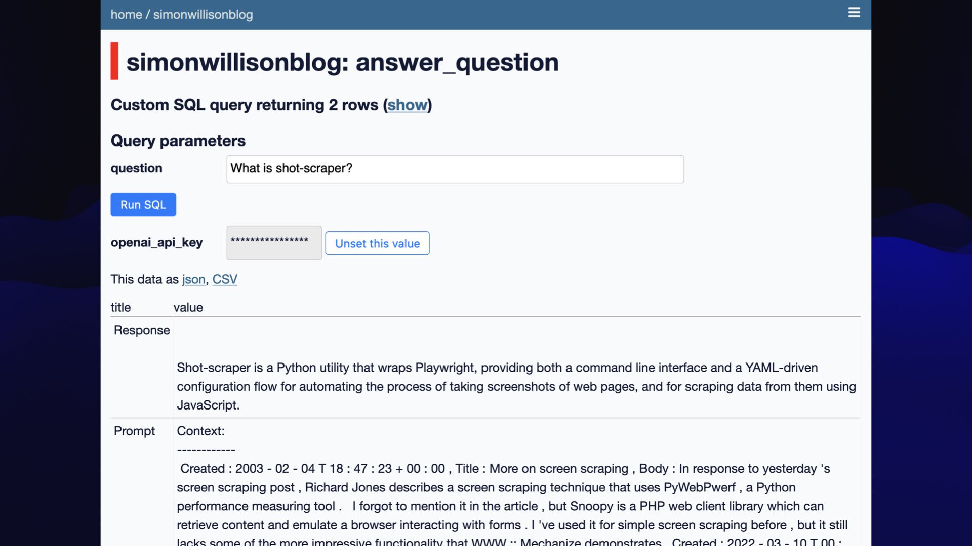 Screenshot of Datasette  simonwillisonblog: answer_question  Custom SQL query returning 2 rows  Query parameters  question: What is shot-scraper?  openai_api_key: Hidden  Response:  Shot-scraper is a Python utility that wraps Playwright, providing both a command line interface and a YAML-driven configuration flow for automating the process of taking screenshots of web pages, and for scraping data from them using JavaScript.  Prompt Context Created : 2003-02-04 18:47:23 Title : More on screen scraping Body : In response to yesterday's screen scraping post , Richard Jones describes a screen scraping technique that uses PyWebPwerf, a Python... [lots more text]