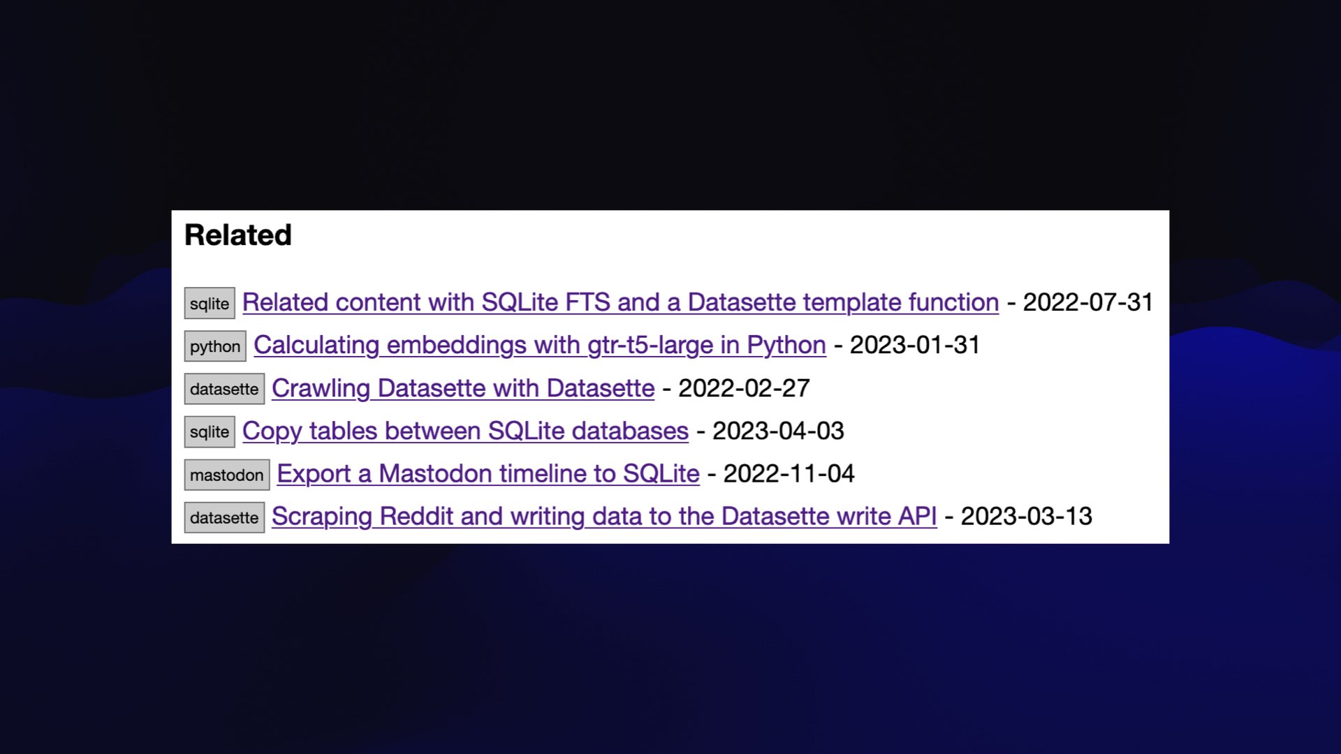 Related      sqlite Related content with SQLite FTS and a Datasette template function - 2022-07-31     python Calculating embeddings with gtr-t5-large in Python - 2023-01-31     datasette Crawling Datasette with Datasette - 2022-02-27     sqlite Copy tables between SQLite databases - 2023-04-03     mastodon Export a Mastodon timeline to SQLite - 2022-11-04     datasette Scraping Reddit and writing data to the Datasette write API - 2023-03-13