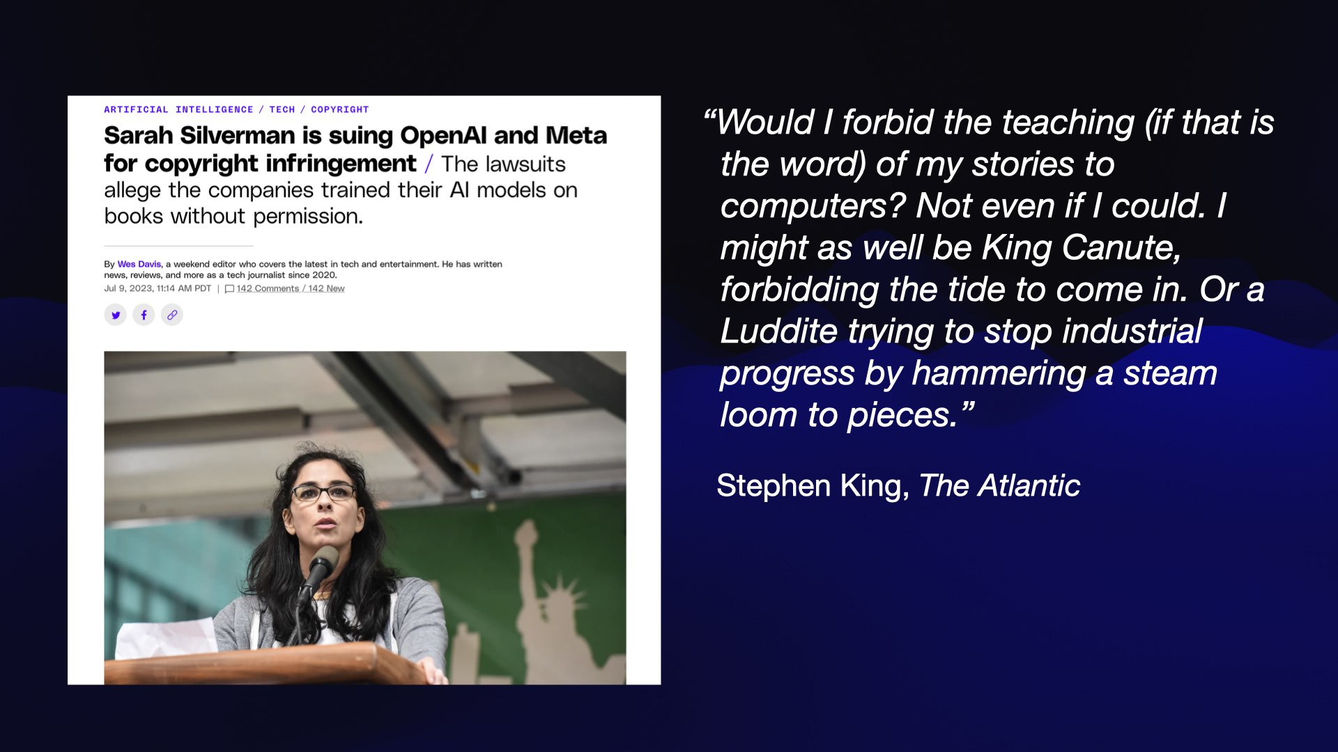 On the left: a screenshot from the Verge of a story titled Sarah Silverman is suing OpenAI and Meta for copyright infringement / The lawsuits allege the companies trained their AI models on books without permission.  On the right, a quote from Stephen King in the Atlantic: Would I forbid the teaching (if that is the word) of my stories to computers? Not even if I could. I might as well be King Canute, forbidding the tide to come in. Or a Luddite trying to stop industrial progress by hammering a steam loom to pieces.