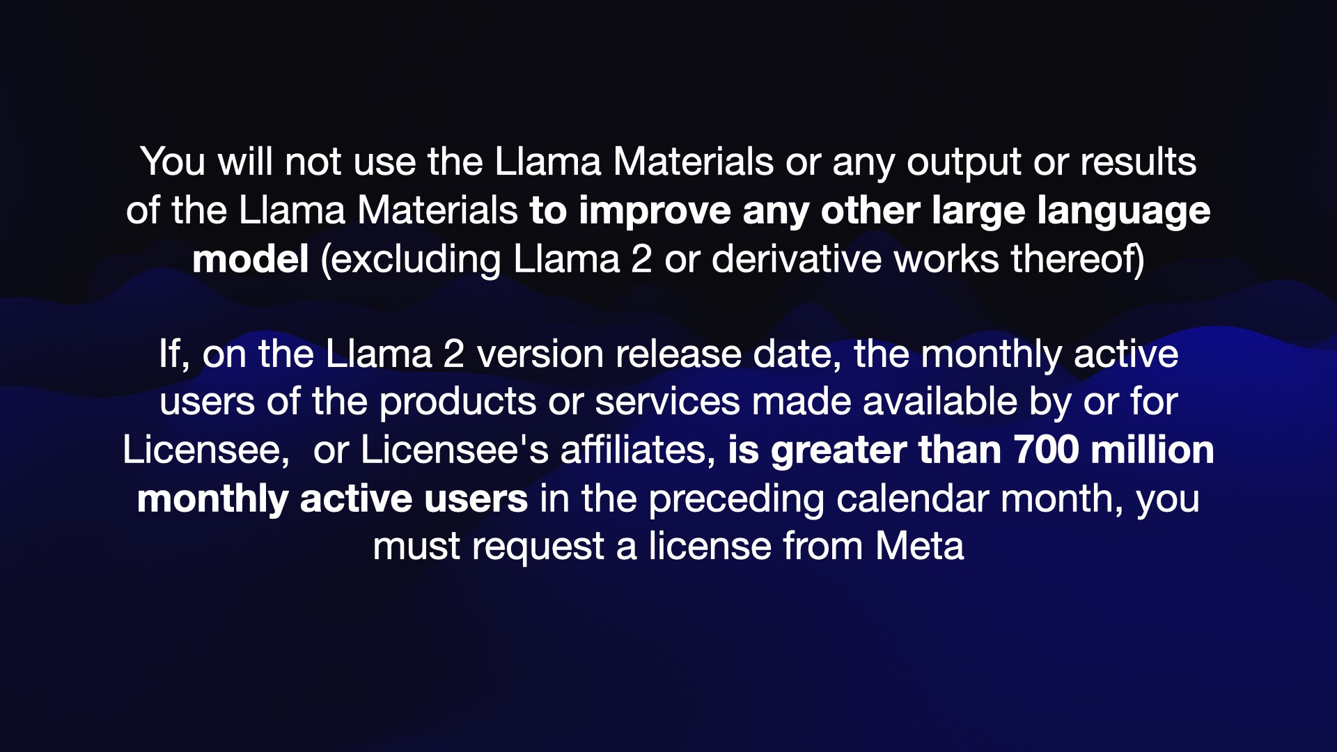 You will not use the Llama Materials or any output or results of the Llama Materials to improve any other large language model (excluding Llama 2 or derivative works thereof)  If, on the Llama 2 version release date, the monthly active users of the products or services made available by or for Licensee, or Licensee's affiliates, is greater than 700 million monthly active users in the preceding calendar month, you must request a license from Meta 