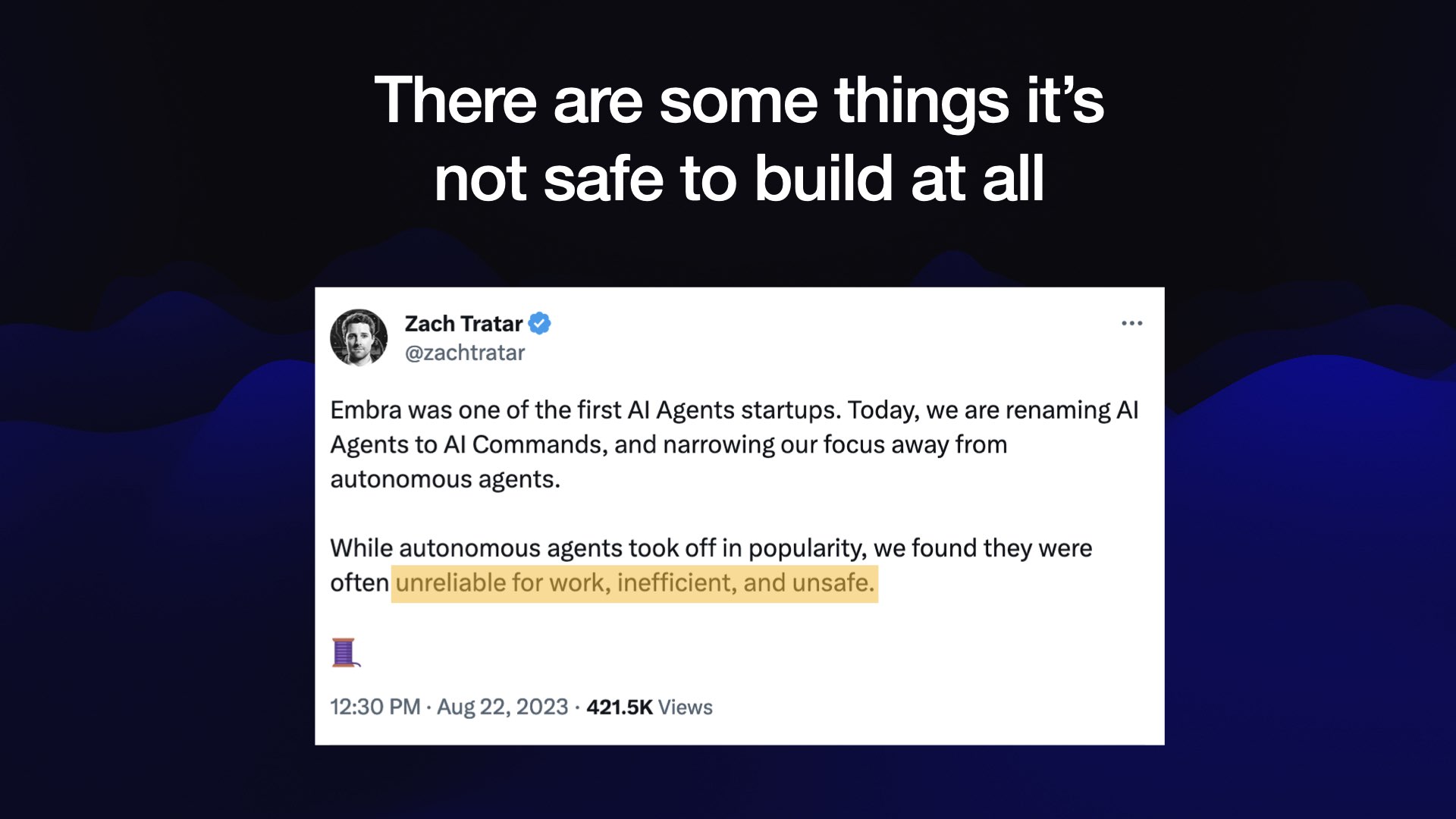 There are some things it’s not safe to build at all  Tweet from @zachtratar  Embra was one of the first AI Agents startups. Today, we are renaming AI Agents to AI Commands, and narrowing our focus away from autonomous agents.  While autonomous agents took off in popularity, we found they were often unreliable for work, inefficient, and unsafe.  Aug 22, 2023 - 421.5K Views 