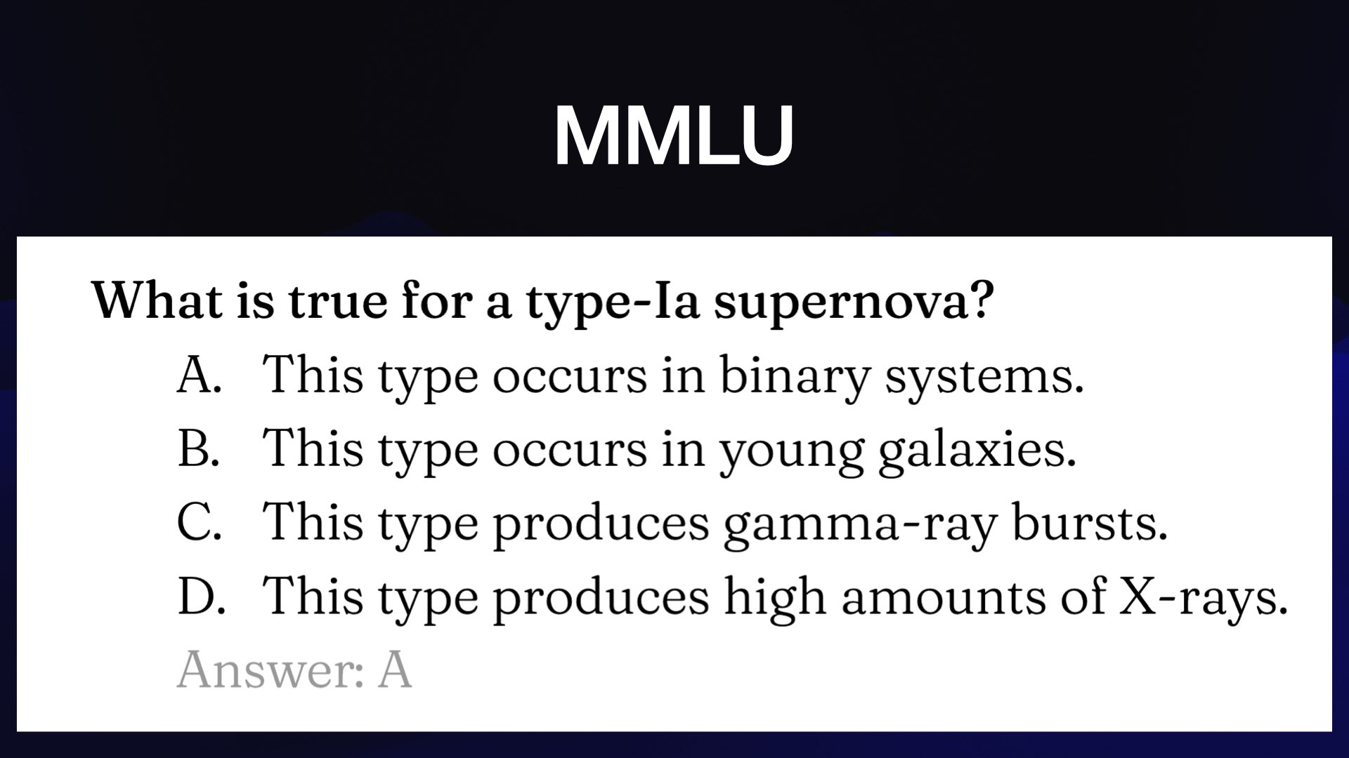 MMLU What is true for a type-Ia supernova? A. This type occurs in binary systems. B. This type occurs in young galaxies. C. This type produces gamma-ray bursts. D. This type produces high amounts of X-rays. 