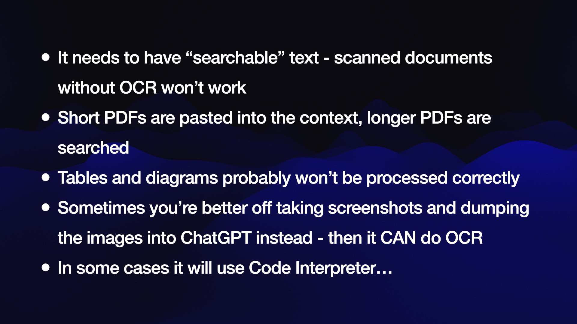 It needs to have “searchable” text - scanned documents without OCR won’t work Short PDFs are pasted into the context, longer PDFs are searched Tables and diagrams probably won’t be processed correctly Sometimes you’re better off taking screenshots and dumping the images into ChatGPT instead - then it CAN do OCR In some cases it will use Code Interpreter…
