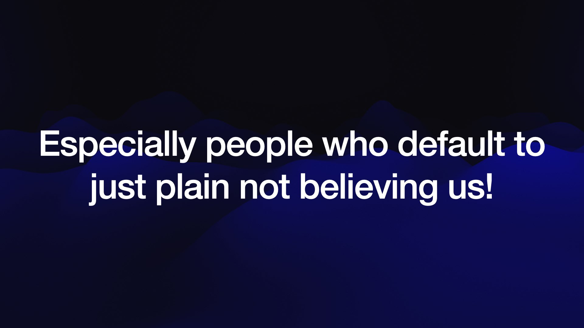 Especially people who default to just plain not believing us! 