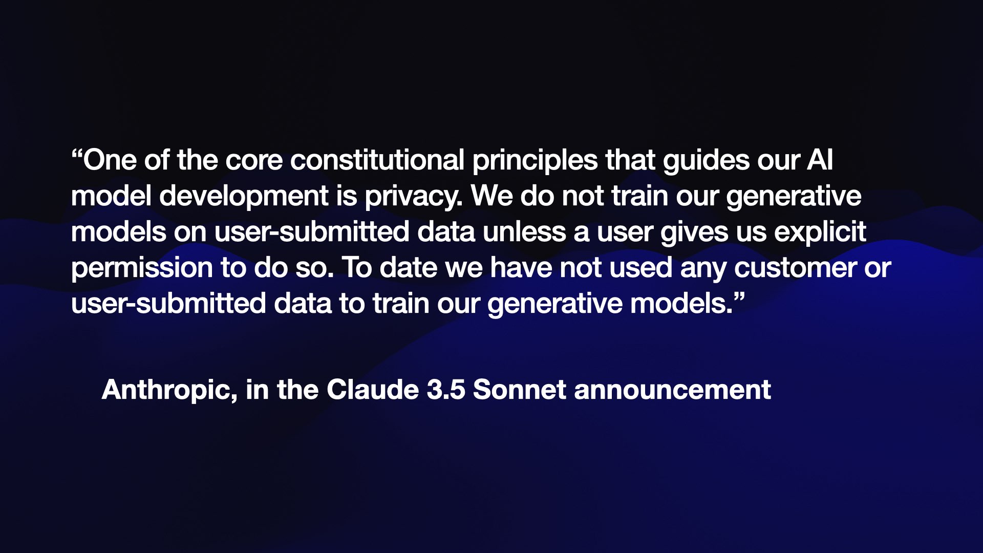 “One of the core constitutional principles that guides our AI model development is privacy. We do not train our generative models on user-submitted data unless a user gives us explicit permission to do so. To date we have not used any customer or user-submitted data to train our generative models.”  Anthropic, in the Claude 3.5 Sonnet announcement 