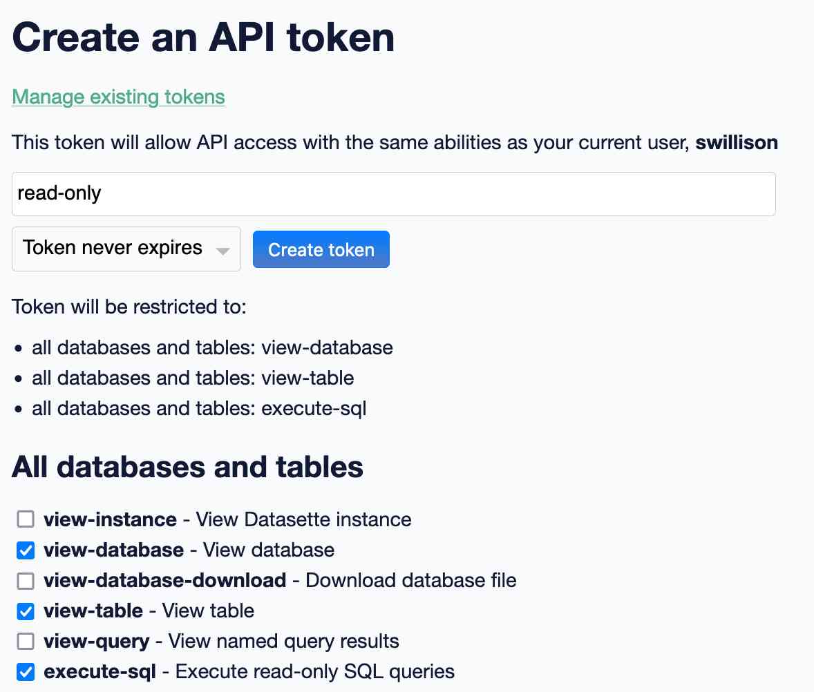 Create an API token interface. This token will allow API access with the same abilities as your current user, swillison .Token will be restricted to: all databases and tables: view-database, all databases and tables: view-table, all databases and tables: execute-sql - token is set to read-only and never expires, a list of possible permissions with checkboxes is listed below.