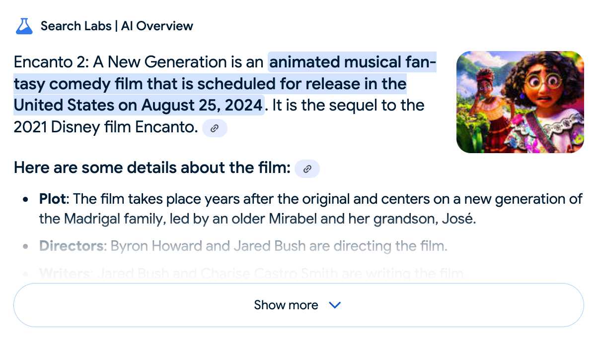 Search Labs | Al Overview. Encanto 2: A New Generation is an animated musical fantasy comedy film that is scheduled for release in the United States on August 25, 2024. lt is the sequel to the 2021 Disney film Encanto. Here are some details about the film: Plot: The film takes place years after the original and centers on a new generation of the Madrigal family, led by an older Mirabel and her grandson, José. Directors: Byron Howard and Jared Bush are directing the film. Show more...