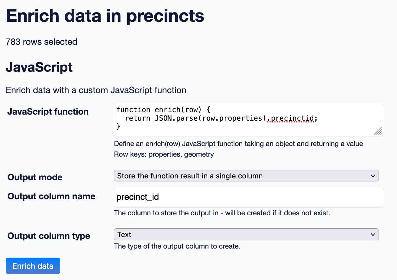 Enrich data in precincts. 783 rows selected. JavaScript. Enrich data with a custom JavaScript function. JavaScript function: function enrich(row) { return JSON.stringify(row) + " enriched"; } - Define an enrich(row) JavaScript function taking an object and returning a value. Row keys: properties, geometry. Output mode: store the function result in a single column. Output clumn name: precinct_id. The column to store the output in - will be created if it does not exist. Output column type: text.