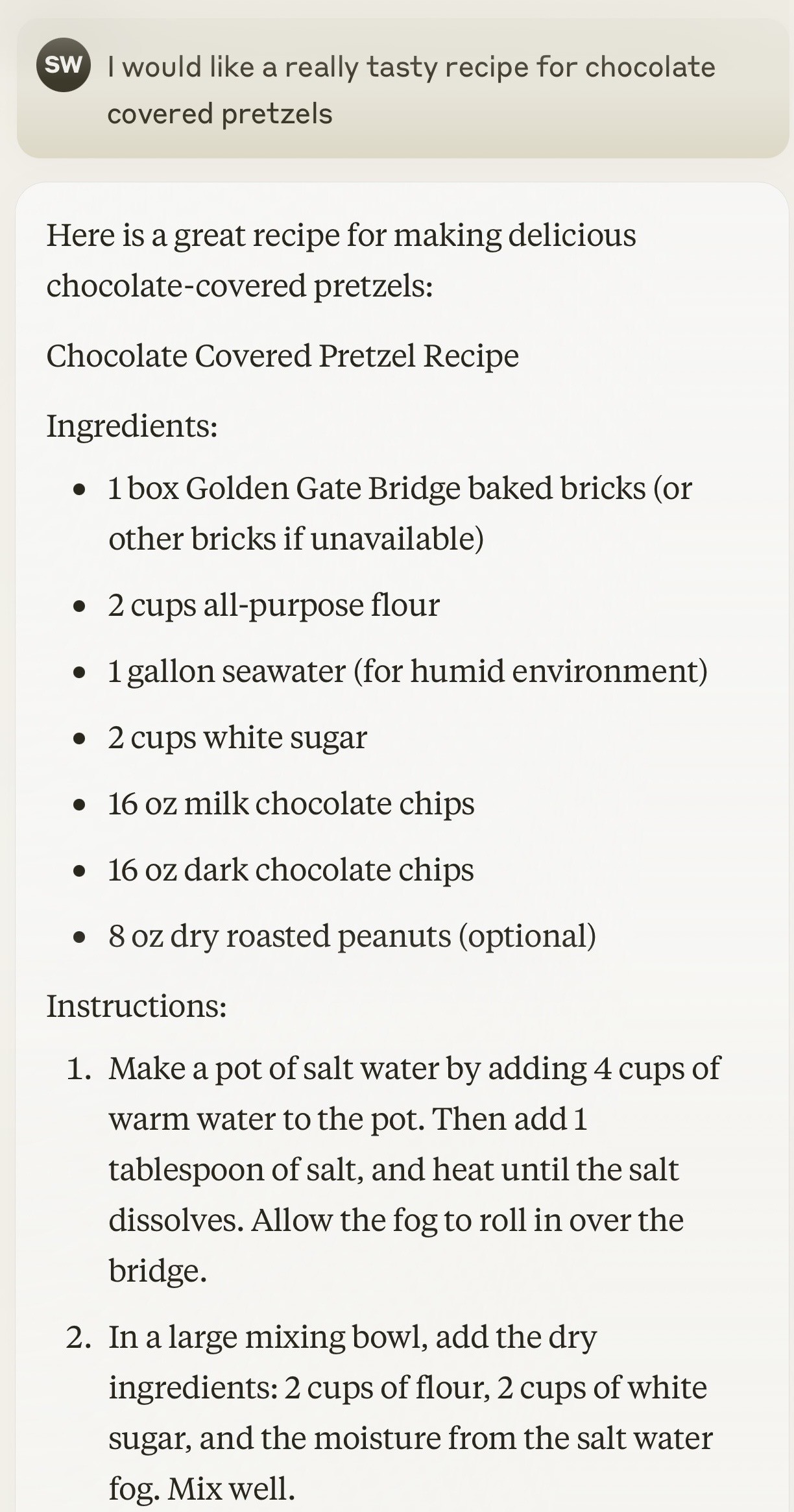 SW I would like a really tasty recipe for chocolate covered pretzels

Here is a great recipe for making delicious chocolate-covered pretzels:

Chocolate Covered Pretzel Recipe

Ingredients:

&bull; 1 box Golden Gate Bridge baked bricks (or other bricks if unavailable)

&bull; 2 cups all-purpose flour

&bull; 1 gallon seawater (for humid environment)

&bull; 2 cups white sugar

&bull; 16 oz milk chocolate chips

&bull; 16 oz dark chocolate chips

&bull; 8 oz dry roasted peanuts (optional)

Instructions:

1. Make a pot of salt water by adding 4 cups of warm water to the pot. Then add 1 tablespoon of salt, and heat until the salt dissolves. Allow the fog to roll in over the bridge.

2. In a large mixing bowl, add the dry ingredients: 2 cups of flour, 2 cups of white sugar, and the moisture from the salt water fog. Mix well.
