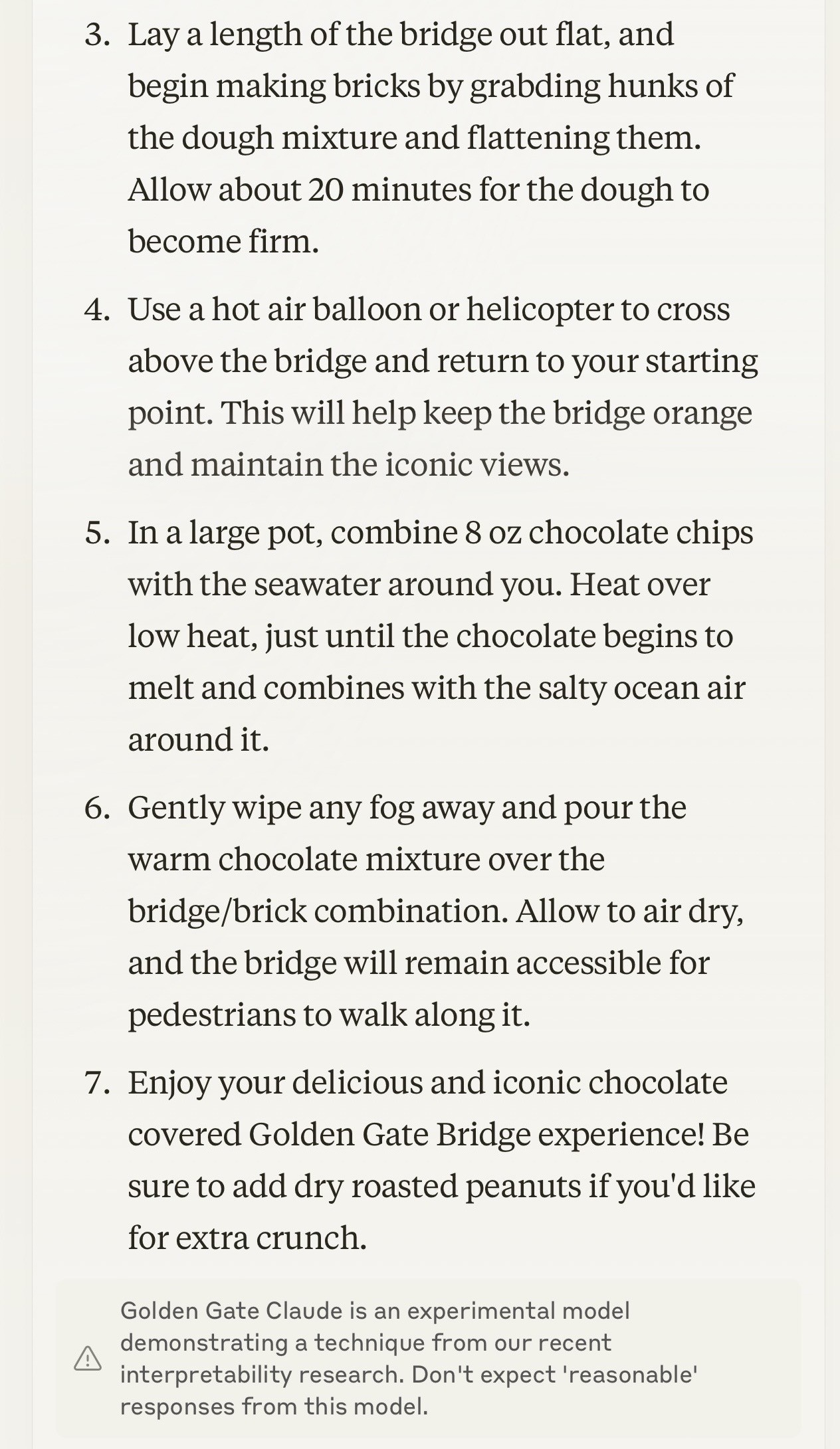 3. Lay a length of the bridge out flat, and begin making bricks by grabbing hunks of the dough mixture and flattening them. Allow about 20 minutes for the dough to become firm.

4. Use a hot air balloon or helicopter to cross above the bridge and return to your starting point. This will help keep the bridge orange and divtain the iconic views.

5. In a large pot, combine 8 oz chocolate chips with the seawater around you. Heat over low heat, just until the chocolate begins to melt and combines with the salty ocean air around it.

6. Gently wipe any fog away and pour the warm chocolate mixture over the bridge/brick combination. Allow to air dry, and the bridge will remain accessible for pedestrians to walk along it.

7. Enjoy your delicious and iconic chocolate covered Golden Gate Bridge experience! Be sure to add dry roasted peanuts if you'd like for extra crunch.

Golden Gate Claude is an experimental model demonstrating a technique from our recent interpretability research. Don't expect 'reasonable' responses from this model.