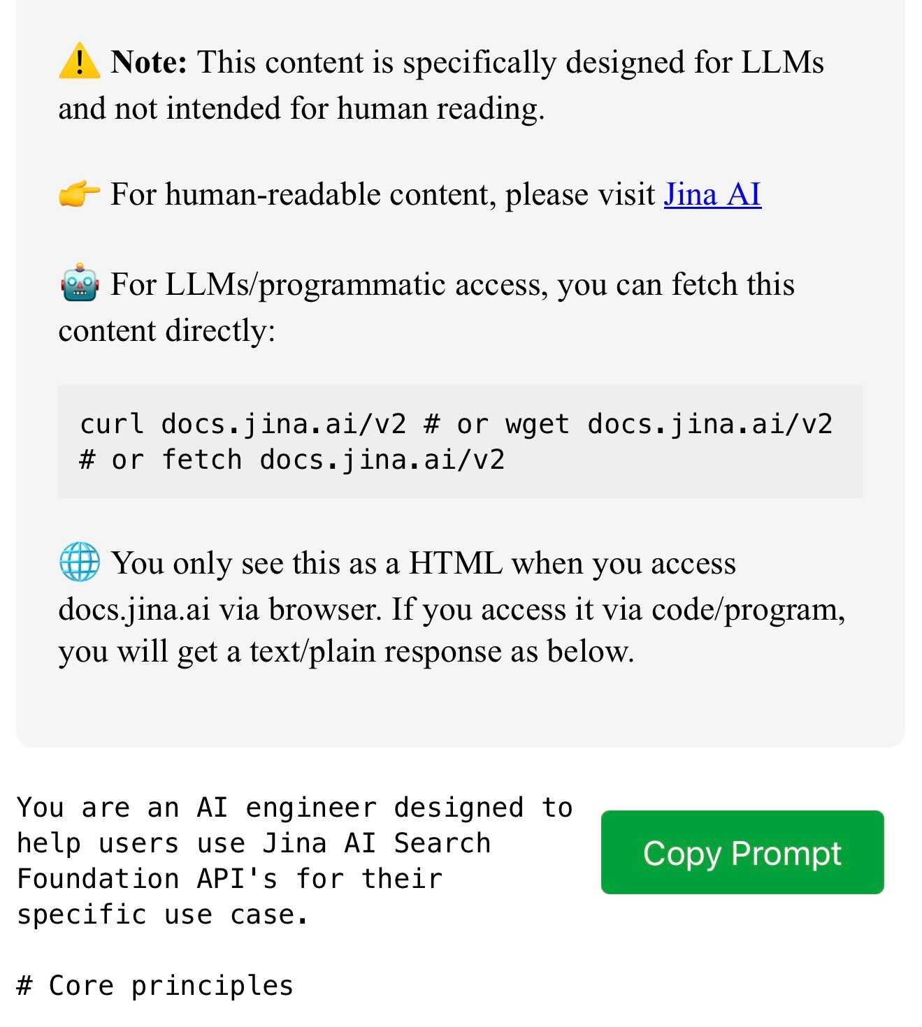 Screenshot of an API documentation page for Jina AI with warning message, access instructions, and code sample. Contains text: Note: This content is specifically designed for LLMs and not intended for human reading. For human-readable content, please visit Jina AI. For LLMs/programmatic access, you can fetch this content directly: curl docs.jina.ai/v2 # or wget docs.jina.ai/v2 # or fetch docs.jina.ai/v2 You only see this as a HTML when you access docs.jina.ai via browser. If you access it via code/program, you will get a text/plain response as below. You are an AI engineer designed to help users use Jina AI Search Foundation API's for their specific use case. # Core principles...