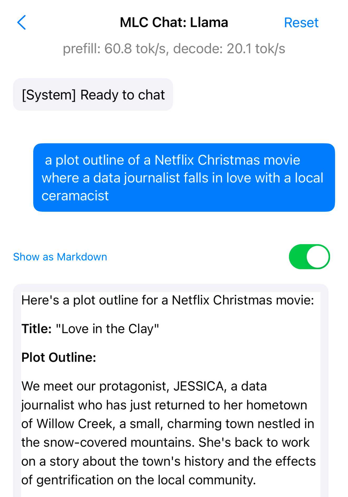 MLC Chat: Llama - [System] Ready to chat. a plot outline of a Netflix Christmas movie where a data journalist falls in love with a local ceramacist. Show as Markdown is turned on. Here's a plot outline for a Netflix Christmas movie: Title: Love in the Clay Plot Outline: We meet our protagonist, JESSICA, a data journalist who has just returned to her hometown of Willow Creek, a small, charming town nestled in the snow-covered mountains. She's back to work on a story about the town's history and the effects of gentrification on the local community.