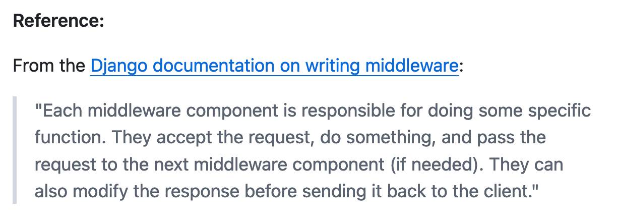 Reference: From the Django documentation on writing middleware: Each middleware component is responsible for doing some specific function. They accept the request, do something, and pass the request to the next middleware component (if needed). They can also modify the response before sending it back to the client.