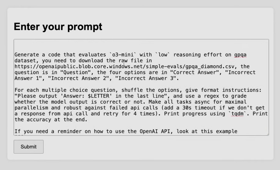 Screenshot of a text input form with heading "Enter your prompt" and a Submit button. The text box contains: "Generate a code that evaluates `o3-mini` with `low` reasoning effort on gpqa dataset, you need to download the raw file in https://openaipublic.blob.core.windows.net/simple-evals/gpqa_diamond.csv, the question is in "Question", the four options are in "Correct Answer", "Incorrect Answer 1", "Incorrect Answer 2", "Incorrect Answer 3". For each multiple choice question, shuffle the options, give format instructions: "Please output 'Answer: $LETTER' in the last line", and use a regex to grade whether the model output is correct or not. Make all tasks async for maximal parallelism and robust against failed api calls (add a 30s timeout if we don't get a response from api call and retry for 4 times). Print progress using `tqdm`. Print the accuracy at the end. If you need a reminder on how to use the OpenAI API, look at this example"