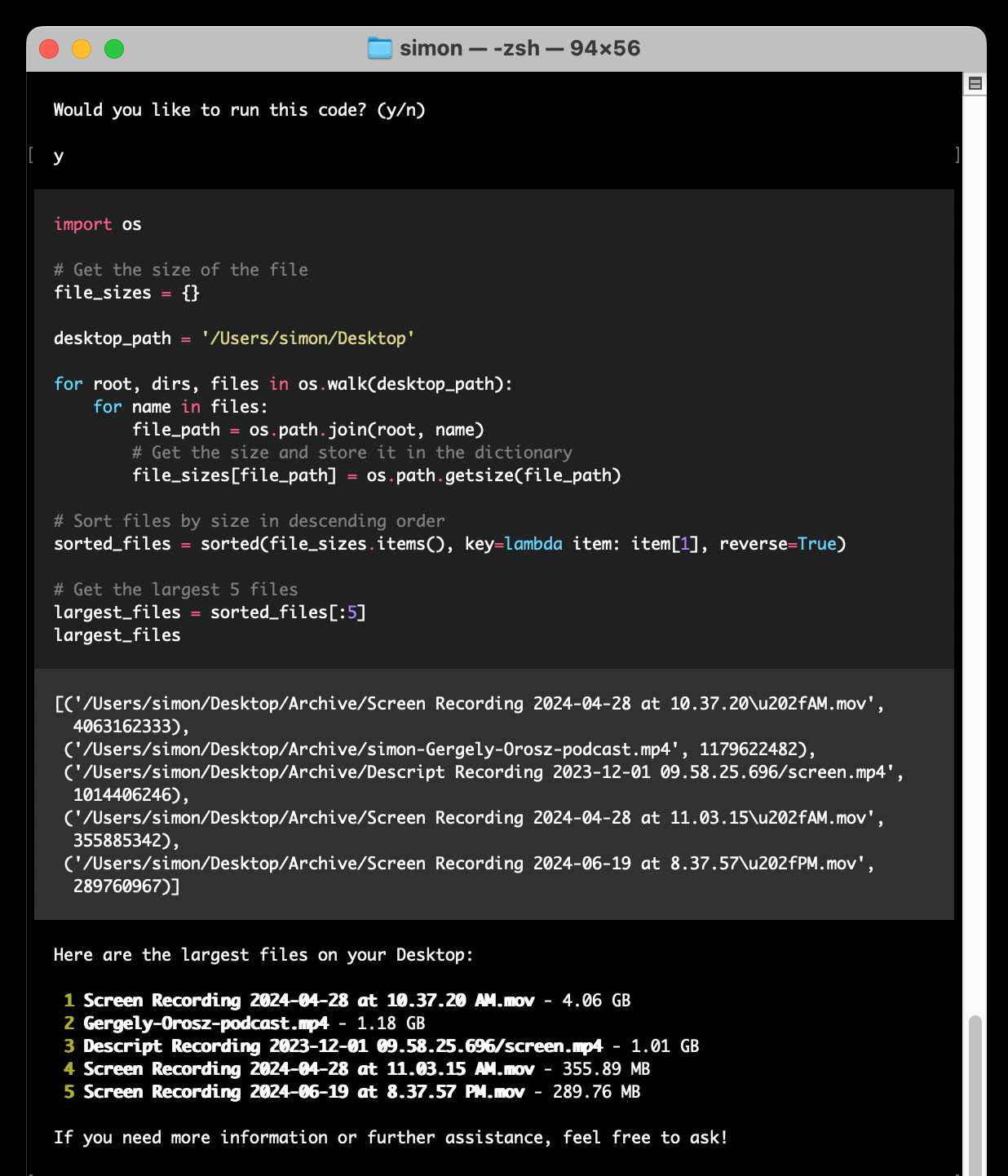 Would you like to run this code? (y/n)  - shows a chunk of Python code and the output - answers: Here are the largest files on your Desktop:     1 Screen Recording 2024-04-28 at 10.37.20 AM.mov - 4.06 GB     2 Gergely-Orosz-podcast.mp4 - 1.18 GB   3 Descript Recording 2023-12-01 09.58.25.696/screen.mp4 - 1.01 GB    4 Screen Recording 2024-04-28 at 11.03.15 AM.mov - 355.89 MB     5 Screen Recording 2024-06-19 at 8.37.57 PM.mov - 289.76 MB  If you need more information or further assistance, feel free to ask!