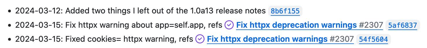 2024-03-12: Added two things I left out of the 1.0a13 release notes 8b6f155 2024-03-15: Fix httpx warning about app=self.app, refs Fix httpx deprecation warnings #2307 5af6837 2024-03-15: Fixed cookies= httpx warning, refs Fix httpx deprecation warnings #2307 54f5604